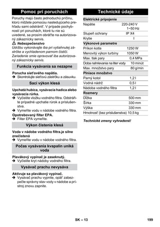 – 13 
Poruchy majú často jednoduchú príčinu, 
ktorú môžete pomocou nasledujúceho pre-hľadu 
sami odstránit'. V prípade pochyb-ností 
pri poruchách, ktoré tu nie sú 
uvedené, sa prosím obrát'te na autorizova-ný 
zákaznícky servis. 
 Nebezpečenstvo 
Údržbu vykonávajte iba pri vytiahnutej zá-strčke 
a vychladenom parnom čističi. 
Zariadenie smie opravovať iba autorizova-ný 
zákaznícky servis. 
 Skontrolujte siet'ovú zástrčku a zásuvku. 
 Vyčistite vložku vodného filtra. Odstráň-te 
prípadné upchatie rúrok a príslušen-stva. 
 Vymeňte vodu v nádobe vodného filtra. 
 Filter EPA vymeňte. 
 Vymeňte vodu v nádobe vodného filtra. 
 Vyčistite kryt nádoby vodného filtra. 
 Vysávač prachu vypnite, opät' zabez-pečte 
správny stav vody v nádobe a prí-stroj 
znovu zapnite. 
Technické zmeny vyhradené! 
Pomoc pri poruchách 
Funkcia vysávania sa nezapne 
Porucha siet'ového napätia. 
Sací výkon klesá 
Upchatá hubica, vysávacia hadica alebo 
vysávacia rúrka. 
Opotrebovaný filter EPA. 
Výkon čistenia klesá 
Voda v nádobe vodného filtra.je silne 
znečistená 
Počas vysávania kvapalín uniká 
voda 
Plavákový vypínač je zaseknutý. 
Vysávač prachu nevysáva 
Aktivuje sa plavákový vypínač. 
Technické údaje 
Elektrické pripojenie 
Napätie 220-240 
1~50 
V 
Hz 
Stupeň ochrany IP X4 
Krytie I 
Výkonové parametre 
Príkon kotla 1250W 
Menovitý výkon turbíny 1050W 
Max. tlak pary 0,4 MPa 
Doba nahrievania na liter vody 10 minút 
Max. množstvo pary 80 g/min 
Plniace množstvo 
Parný kotol 1,2 l 
Vodná nádrž 0,5 l 
Nádoba vodného filtra 1,2 l 
Rozmery 
Dĺžka 500 mm 
Šírka 330 mm 
Výška 330 mm 
Hmotnost' (bez príslušenstva) 10,5 kg 
SK 199 
 