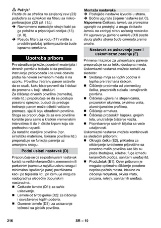 – 10 
 Pažnja! 
Pazite da se strelica na zavijenoj cevi (23) 
podudara sa oznakom na filteru sa mikro-perforacijom 
(22) (sl. 11b). 
 Ravnomerno namotajte strujni kabl pa 
ga položite u pripadajući odeljak (13) 
(sl. 8). 
 Posudu filtera za vodu (17) vratite u 
prvobitni položaj i pritom pazite da bude 
ispravno smeštena. 
Pre obrađivanja kože, posebnih materijala i 
drvenih površina trebalo bi da pročitate 
instrukcije proizvođača i da uvek obavite 
probu na nekom skrivenom mestu ili na 
uzorku. Površinu tretiranu parom ostavite 
da se osuši, kako biste proverili da li dolazi 
do promena u boji i strukturi. 
Za čišćenje drvenih površina (nameštaj, 
vrata itd.) preporučuje se da se postupa 
posebno oprezno, budući da predugo 
tretiranje parom može oštetiti voštane 
premaze, sjaj ili boju obrađenih površina. 
Stoga se preporučuje da za ove površine 
koristite paru samo u kratkim vremenskim 
intervalima ili da ih čistite krpom koju ste 
prethodno naparili. 
Za naročito osetljive površine (npr. 
sintetičke materijale, lakirane površine itd.) 
preporučuje se funkcija parenja uz 
umanjenu snagu. 
Preporučuje se da se podni usisni nastavak 
koristi na velikim keramičkim, mermernim ili 
parketnim (samo uz najvišu usisnu snagu i 
minimalno ispuštanje pare) površinama 
kao i po tepisima itd., pri čemu je moguća 
nadogradnja sledećim dopunskim 
nastavcima. 
 Četkaste lamele (D1): za suVo 
usisavanje. 
 Lamele od tvrde gume (D2): za čišćenje 
i osvežavanje toplih podova. 
 Gumene lamele (D3): za usisavanje 
tečnosti sa glatkih površina. 
 Postojeće nastavke izvucite u stranu. 
 Bočno ugurajte željene nastavke (sl. C). 
Napomena:Četkastu lamelu sa prorezima 
ugurajte na prednjoj, a drugu četkastu 
lamelu na zadnjoj strani usisnog nastavka. 
Pri uguravanju gumene lamele (D3) pazite 
da joj glatka strana bude okrenuta prema 
unutra. 
Primena mlaznice za uskomlazno parenje 
preporučuje se za teško dostupna mesta. 
Uskomlazni nastavak možete koristiti za 
sledeće: 
 Skidanje mrlja sa toplih podova ili 
tepiha pre tretmana četkom. 
 Čišćenje predmeta od plemenitog 
čelika, prozorskih stakala i emajliranih 
površina. 
 Čišćenje uglova na stepenicama, 
prozorskim okvirima, okvirima vrata, 
aluminijumskim profilima. 
 Čišćenje armatura. 
 Čišćenje prozorskih kapaka, grejnih 
tela, unutrašnje čišćenje vozila. 
 Poprskavanje sobnih biljaka sa veće 
udaljenosti. 
Uskomlazni nastavak možete kombinovati 
sa sledećim priborom: 
 Okrugla četka (E2), prikladna za 
otklanjanje tvrdokorne prljavštine sa 
posebno malih površina kao što su 
ploče štednjaka, roletne, fuge između 
keramičkih pločica, sanitarni uređaji itd. 
 Produžetak (E1): Ovim priborom je 
moguće optimalno čišćenje posebno 
nepristupačnih mesta. Idealno za 
čišćenje radijatora, okvira vrata, 
prozora, roletni, sanitarnih uređaja. 
Upotreba pribora 
Podni usisni nastavak (D) 
Montaža nastavaka 
Nastavak za usisavanje pare i 
uskomlazno parenje (E) 
216 SR 
 