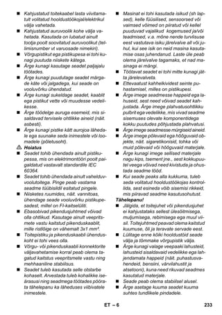 – 6 
 Kahjustatud toitekaabel lasta viivitama-tult 
volitatud hooldustöökojal/elektrikul 
välja vahetada. 
 Kahjustatud auruvoolik kohe välja va-hetada. 
Kasutada on lubatud ainult 
tootja poolt soovitatud auruvoolikut (tel-limisnumber 
vt varuosade nimekiri). 
 Võrgupistikut ega pistikupesa ei tohi ku-nagi 
puutuda niiskete kätega. 
 Ärge kunagi kasutage seadet paljajalu 
töötades. 
 Ärge kunagi puudutage seadet märga-de 
käte või jalgadega, kui seade on 
vooluvõrku ühendatud. 
 Ärge kunagi sukeldage seadet, kaablit 
ega pistikut vette või muudesse vedeli-kesse. 
 Ärge töödelge auruga esemeid, mis si-saldavad 
tervisele ohtlikke aineid (näit. 
asbesti). 
 Ärge kunagi pistke kätt aurojoa läheda-le 
ega suunake seda inimestele või loo-madele 
(põletusoht). 
 Hoiatus 
 Seadet tohib ühendada ainult pistiku-pessa, 
mis on elektrimontööri poolt pai-galdatud 
vastavalt standardile IEC 
60364. 
 Seadet tohib ühendada ainult vahelduv-voolutoitega. 
Pinge peab vastama 
seadme tüübisildil esitatud pingele. 
 Niisketes ruumides, näit. vannitoas, 
ühendage seade vooluvõrku pistikupe-sadest, 
millel on FI-kaitselüliti. 
 Ebasobivad pikendusjuhtmed võivad 
olla ohtlikud. Kasutage ainult veeprits-mete 
vastu kaitstud pikenduskaablit, 
mille ristlõige on vähemalt 3x1 mm². 
 Toitepistiku ja pikenduskaabli ühendus-koht 
ei tohi vees olla. 
 Võrgu- või pikenduskaabli konnektorite 
väljavahetamise korral peab olema ta-gatud 
kaitstus veepritsmete vastu ning 
mehhaaniline stabiilsus. 
 Seadet tuleb kasutada selle otstarbe 
kohaselt. Arvestada tuleb kohalikke ise-ärasusi 
ning seadmega töötades pööra-ta 
tähelepanu ka läheduses viibivatele 
inimestele. 
 Masinat ei tohi kasutada isikud (sh lap-sed), 
kelle füüsilised, sensoorsed või 
vaimsed võimed on piiratud või kellel 
puuduvad vajalikud kogemused ja/või 
teadmised, v.a. mõne nende turvlisuse 
eest vastutava isiku järelvalve all või ju-hul, 
kui see isik on neid masina kasuta-mise 
osas juhendanud. Laste üle peab 
olema järelvalve tagamaks, et nad ma-sinaga 
ei mängi. 
 Töötavat seadet ei tohi mitte kunagi jät-ta 
järelevalveta. 
 Ettevaatust kahhelkividest seinte pu-hastamisel, 
milles on pistikupesi. 
 Ärge imege seadmesse happeid ega la-huseid, 
sest need võivad seadet kah-justada. 
Ärge imege plahvatusohtlikku 
pulbrit ega vedelikke, mis vivad seadme 
sisemuses olevate komponentidega 
kokku puutudes põhjustada plahvatusi. 
 Ärge imege seadmesse mürgiseid aineid. 
 Ärge imege põlevaid ega hõõguvaid ob-jekte, 
näit. sigaretikonisid, tohka või 
muid põlevaid või hõõguvaid materjale. 
 Ärge kunagi imege sellised materjale 
nagu kips, tsement jne., sest kokkupuu-tel 
veega võivad need kivistuda ja ohus-tada 
seadme tööd. 
 Kui seade peaks alla kukkuma, tuleb 
seda volitatud hooldustöökojas kontrol-lida, 
sest esineda võib sisemisi rikkeid, 
mis piiravad seadme kasutusohutust. 
Tähelepanu! 
 Jälgida, et toitejuhet või pikendusjuhet 
ei kahjustataks sellest ülesõitmisega, 
muljumisega, rebimisega ega muul vii-sil. 
Toitejuhtmed peavad olema kaitstud 
kuumuse, õli ja teravate servade eest. 
 Lülitage enne kõiki hooldustöid seade 
välja ja tõmmake võrgupistik välja. 
 Ärge kunagi valage veepaaki lahusteid, 
lahusteid sisaldavaid vedelikke ega lah-jendamata 
happeid (näit. puhastusva-hendeid, 
bensiini, värvilahustit ja 
atsetooni), kuna need rikuvad seadmes 
kasutatud materjale. 
 Seade peab olema stabiilsel alusel. 
 Ärge asetage kuuma seadet kuuma 
suhtes tundlikele pindadele. 
ET 233 
 