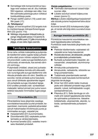 – 10 
 Eemaldage kõik komponendid ja lopu-tage 
neid voolava vee all. (Kui märkate 
filtril vigastusi, vahetage see välja. Uue 
filtri ostmiseks pöörduge palun volitatud 
hooldustöökoja poole. 
 Pange veefiltri padrun (19) uuesti vee-filtri 
paaki (17). 
 Tähelepanu! 
Jälgige, et nool torupõlvel (23) langeks kok-ku 
markeeringuga mikroperforeeringuga 
filtril (22) (joonis 11b). 
 Mähkige võrgukaabel ühtlaselt kokku ja 
pange võrgukaabli pessa (13) (joonis 8). 
 Pange veefiltri paak (17) jälle oma kohale ja 
jälgige, et see oleks õiges asendis. 
Enne naha, eriliste materjalide ja puitpinda-de 
käsitlemist tuleks lugeda tootja juhiseid 
ja teha alati proov mõnes varjatud kohas 
või proovitükil. Laske auruga käsitletud pin-nal 
kuivada, et veenduda, kas esineb värvi-või 
vormivigu. 
Puitpindade (mööbel, uksed jne) puhasta-misel 
soovitatakse toimida eriti ettevaatli-kult, 
kuna liiga pikk auruga käsitlemine võib 
rikkuda pindade sära või värvi. Seetõttu on 
soovitav nende pindade puhul kasutada 
auru ainult lühikeste ajavahemike tagant 
või puhastada auruga niisutatud lapiga. 
Eriti tundlike pindade (näit. sünteetilised 
materjalid, lakitud pinnad jne) puhul soovi-tatakse 
kasutada minimaalse tugevusega 
auru. 
Põrandadüüsi koos järgmiste osadega 
soovitatakse kasutada suurtel pindadel, ke-raamilistel, 
marmorist, parketist põrandatel 
(ainult maksimaalse imivõimsuse juures ja 
minimaalse auruga), vaipadel jne. 
 Harjaslamellid (D1) kuivimemiseks. 
 Eboniitlamellid (D2) vaipkatete puhas-tamiseks 
ja värskendamiseks. 
 Kummist lamellid (D3): vedelike imemi-seks 
libedatelt pindadelt. 
 Tõmmake olemasolevad osised külje-suunas 
välja. 
 Lükake soovitud osised küljesuunas 
sissen (joonis C). 
Märkus:Lükake väljalõigetega harjaslamell 
ette düüsile ja teine harjaslamell taha düüsi 
külge. 
Kummist lamelli (D3) kohalepanekul jälgi-ge, 
et nende sile külg oleks suunatud sisse-poole. 
PUnktdüüsi kasutamist soovitatakse ras-kesti 
ligipääsetavates kohtades. 
Punktdüüsi saab kasutada järgmiseks ots-tarbeks: 
 Plekkide käsitlemiseks vaipkatetel või 
vaipadel enne harja kasutamist. 
 Roostevaba terase, aknaklaaside, peeglite 
ja emailpindade puhastamiseks. 
 Nurkade puhastamiseks treppidel, ak-naraamidel, 
uksepiitadel, alumiiniump-rofiilidel. 
 Armatuuride puhastamine. 
 Aknaluukide, radiaatorite, sõidukite sa-longi 
puhastamiseks. 
 Toataimede piserdamiseks eemalt. 
Punktdüüsi saab kasutada kombineeritult 
järgmiste tarvikutega: 
 Ümar hari (E2) sobib raske mustuse 
jaoks eriti väikestel pindadel nagu pliidi-plaadid, 
rulood, kahhelplaatide vuugid, 
sanitaarsõlmed jne.. 
 Pikendus (E1): Selle tarvikuga on või-malik 
eriti raskelt ligipääsetavate kohta-de 
optimaalne puhastamine. Ideaalne 
küttekehade, ukseraamide, akende, ru-loode, 
sanitaarsõlmede puhastami-seks. 
Tarvikute kasutamine 
Põrandadüüs (D) 
Osiste paigaldamine 
Auruga imemise punktdüüs (E) 
ET 237 
 