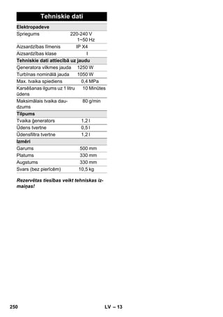 – 13 
Tehniskie dati 
Elektropadeve 
Spriegums 220-240 
1~50 
V 
Hz 
Aizsardzības līmenis IP X4 
Aizsardzības klase I 
Tehniskie dati attiecībā uz jaudu 
Ģeneratora vilkmes jauda 1250W 
Turbīnas nominālā jauda 1050W 
Max. tvaika spiediens 0,4 MPa 
Karsēšanas ilgums uz 1 litru 
ūdens 
10 Minūtes 
Maksimālais tvaika dau-dzums 
80 g/min 
Tilpums 
Tvaika ģenerators 1,2 l 
Ūdens tvertne 0,5 l 
Ūdensfiltra tvertne 1,2 l 
Izmēri 
Garums 500 mm 
Platums 330 mm 
Augstums 330 mm 
Svars (bez pierīcēm) 10,5 kg 
Rezervētas tiesības veikt tehniskas iz-maiņas! 
250 LV 
 