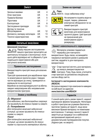 – 4 
Шановний покупець! 
Перед першим застосуванням 
вашого пристрою прочитайте цю 
оригінальну інструкцію з експлуатації, після 
цього дійте відповідно неї та збережіть її для 
подальшого користування або для 
наступного власника. 
Використовуйте пристрій лише для власних 
потреб. 
Пристрій призначений для вироблення пари 
та всмоктування пролитих рідин і твердих 
часток відповідно до опису, приведеного в 
керівництві по експлуатації. 
Виробник не несе відповідальності за збитки, 
завдані невідповідним або неправильним 
використанням пристрою. 
 Обережно! 
Для небезпеки, яка безпосередньо загрожує 
та призводить до тяжких травм чи смерті. 
 Попередження 
Для потенційно можливої небезпечної 
ситуації, що може призвести до тяжких 
травм чи смерті. 
Увага! 
Для потенційно можливої небезпечної 
ситуації, що може призвести до легких 
травм чи спричинити матеріальні збитки. 
Пара 
УВАГА – існує небезпека опіку! 
Не направити струмінь води на 
людей, тварин, увімкнене 
електричне обладнання чи на 
самий пристрій. 
Використовувати пристрій 
винятково для всмоктування 
пролитої рідини. Цей пристрій 
не призначений для 
всмоктування рідин з 
резервуару. 
Матеріали упаковки піддаються 
переробці для повторного 
використання. Будь ласка, не викидайте 
пакувальні матеріали разом із домашнім 
сміттям, віддайте їх для повторного 
використання. 
Старі пристрої містять цінні матеріали, 
що можуть використовуватися 
повторно. Тому, будь ласка, утилізуйте 
старі пристрої за допомогою спеціальних 
систем збору сміття. 
Інструкції із застосування компонентів 
(REACH) 
Актуальні відомості про компоненти наведені 
на веб-вузлі за адресою: 
www.kaercher.com/REACH 
У кожній країні діють умови гарантії, наданої 
відповідною фірмою-продавцем. Неполадки 
в роботі пристрою ми усуваємо безплатно 
протягом терміну дії гарантії, якщо вони 
викликані браком матеріалу чи помилками 
виготовлення. У випадку чинності гарантії 
звертіться до продавця чи в найближчий 
авторизований сервісний центр з 
документальним підтвердженням покупки. 
(Адреси див. на звороті) 
Зміст 
Загальні вказівки UK 4 
Опис пристрою UK 5 
Правила безпеки UK 5 
Підготовка UK 7 
Експлуатація UK 8 
Застосування приладдя UK 11 
Догляд та технічне 
обслуговування UK 12 
Допомога у випадку неполадок UK 13 
Технічні характеристики UK 14 
Загальні вказівки 
Правильне застосування 
Знаки у посібнику 
Знаки на приладі 
Захист навколишнього середовища 
Гарантія 
UK 261 
 