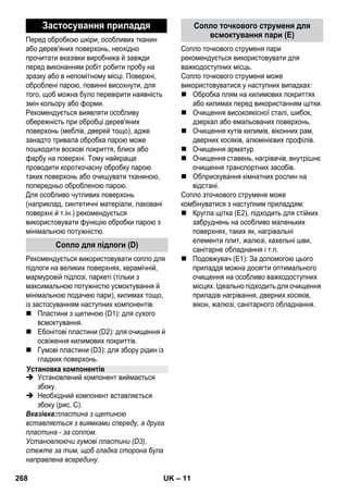 – 11 
Перед обробкою шкіри, особливих тканин 
або дерев'яних поверхонь, неохідно 
прочитати вказівки виробника й завжди 
перед виконанням робіт робити пробу на 
зразку або в непомітному місці. Поверхні, 
оброблені парою, повинні висохнути, для 
того, щоб можна було перевірити наявність 
змін кольору або форми. 
Рекомендується виявляти особливу 
обережність при обробці дерев'яних 
поверхонь (меблів, дверей тощо), адже 
занадто тривала обробка парою може 
пошкодити воскові покриття, блиск або 
фарбу на поверхні. Тому найкраще 
проводити короткочасну обробку парою 
таких поверхонь або очищувати тканиною, 
попередньо обробленою парою. 
Для особливо чутливих поверхонь 
(наприклад, синтетичні матеріали, лаковані 
поверхні й т.ін.) рекомендується 
використовувати функцію обробки парою з 
мінімальною потужністю. 
Рекомендується використовувати сопло для 
підлоги на великих поверхнях, керамічній, 
мармуровій підлозі, паркеті (тільки з 
максимальною потужністю усмоктування й 
мінімальною подачею пари), килимах тощо, 
із застосуванням наступних компонентів. 
 Пластини з щетиною (D1): для сухого 
всмоктування. 
 Ебонітові пластини (D2): для очищення й 
освіження килимових покриттів. 
 Гумові пластини (D3): для збору рідин із 
гладких поверхонь. 
 Установлений компонент виймається 
збоку. 
 Необхідний компонент вставляється 
збоку (рис. C). 
Вказівка:пластина з щетиною 
вставляється з виямками спереду, а друга 
пластина - за соплом. 
Установлюючи гумові пластини (D3), 
стежте за тим, щоб гладка сторона була 
направлена всередину. 
Сопло точкового струменя пари 
рекомендується використовувати для 
важкодоступних місць. 
Сопло точкового струменя може 
використовуватися у наступних випадках: 
 Обробка плям на килимових покриттях 
або килимах перед використанням щітки. 
 Очищення високоякісної сталі, шибок, 
дзеркал або емальованих поверхонь. 
 Очищення кутів килимів, віконних рам, 
дверних косяків, алюмінієвих профілів. 
 Очищення арматур. 
 Очищення ставень, нагрівачів, внутрішнє 
очищення транспортних засобів. 
 Обприскування кімнатних рослин на 
відстані. 
Сопло зточкового струменя може 
комбінуватися з наступним приладдям: 
 Кругла щітка (Е2), підходить для стійких 
забруднень на особливо маленьких 
поверхнях, таких як, нагрівальні 
елементи плит, жалюзі, кахельні шви, 
санітарне обладнання і т.п. 
 Подовжувач (E1): За допомогою цього 
приладдя можна досягти оптимального 
очищення на особливо важкодоступних 
місцях. Ідеально підходить для очищення 
приладів нагрівання, дверних косяків, 
вікон, жалюзі, санітарного обладнання. 
Застосування приладдя 
Сопло для підлоги (D) 
Установка компонентів 
Сопло точкового струменя для 
всмоктування пари (E) 
268 UK 
 