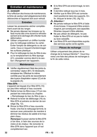 – 12 
 DANGER 
Pour effectuer des travaux de maintenance, 
la fiche de secteur doit obligatoirement être 
débranchée et l'appareil doit avoir refroidi. 
Laisser les accessoires sécher complète-ment 
avant de les ranger. 
 Ne jamais déposer les brosses sur la 
face munie des crins durant le refroidis-sement 
et le séchage afin d'éviter toute 
déformation. 
 Utiliser uniquement un chiffon humide 
pour le nettoyage extérieur du carter. 
Eviter l'emploi de détergents ou de sol-vants. 
Ceux-ci risquent d'endommager 
les surfaces plastique. 
 Pour le nettoyage du bac du filtre à eau 
ou le remplacement du filtre éponge 
(21), procéder comme décrit à la sec-tion 
«Rangement de l’appareil». 
 Vérifier régulièrement l'état des joints du 
connecteur vapeur (B1). Si nécessaire, 
remplacer-les. Effectuer le même 
contrôle pour les joints de raccordement 
des tuyaux d'aspiration vapeur (C) et de 
la poignée (A). 
L'appareil est équipé d'un filtre EPA (15) 
qui peut être nettoyé à l'eau courante. 
 Retirer le bac du filtre à eau (17) en res-pectant 
les instructions du chapitre 
« Remplissage du bac du filtre à eau ». 
 Relever le levier de déblocage (16) du 
filtre EPA et extraire ce dernier de son 
siège (fig. 12). 
 Rincer le filtre EPA à l'eau courante 
froide. Une fois le nettoyage terminé, le 
secouer avec précaution de manière à 
éliminer les résidus de saleté et le trop-plein 
d'eau. 
Remarque !Laisser sécher le filtre EPA 
à l'air libre, à l'abri des sources de lu-mière 
et de chaleur. Ne remonter le 
filtre EPA dans l'appareil que s'il est 
complètement sec. 
 Si le filtre EPA est endommagé, le rem-placer. 
 Il doit être nettoyé tous les 4 mois. 
 Vérifier que le filtre EPA est correcte-ment 
positionné dans les supports. En-fin, 
bloquer le levier (16). (fig.12). 
 Attention ! 
 Ne jamais nettoyer le filtre EPA à l'aide 
d'une brosse. Il risquerait d'être endom-magé 
et, par conséquent, ses capacités 
filtrantes risquent d'être altérées. 
 Ne pas utiliser de détergent, ne pas 
frotter le filtre EPA et ne pas le mettre 
au lave-vaisselle. 
 Les filtres EPA sont disponibles auprès 
des services après-vente agréés. 
Utiliser uniquement des pièces de re-change 
de la marque Kärcher ®. Vous trou-verez 
une liste des pièces de rechanges à 
la fin de cette notice. 
Entretien et maintenance 
Entretien 
Maintenance 
Filtre EPA 
Pièces de rechange 
32 FR 
 