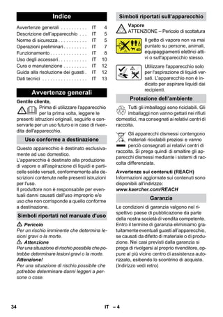 – 4 
Gentile cliente, 
Prima di utilizzare l'apparecchio 
per la prima volta, leggere le 
presenti istruzioni originali, seguirle e con-servarle 
per un uso futuro o in caso di riven-dita 
dell'apparecchio. 
Questo apparecchio è destinato esclusiva-mente 
ad uso domestico. 
L'apparecchio è destinato alla produzione 
di vapore e all'aspirazione di liquidi e parti-celle 
solide versati, conformemente alle de-scrizioni 
contenute nelle presenti istruzioni 
per l'uso. 
Il produttore non è responsabile per even-tuali 
danni causati dall'uso improprio e/o 
uso che non corrisponde a quello conforme 
a destinazione. 
 Pericolo 
Per un rischio imminente che determina le-sioni 
gravi o la morte. 
 Attenzione 
Per una situazione di rischio possibile che po-trebbe 
determinare lesioni gravi o la morte. 
Attenzione! 
Per una situazione di rischio possibile che 
potrebbe determinare danni leggeri a per-sone 
o cose. 
Vapore 
ATTENZIONE – Pericolo di scottatura 
Il getto di vapore non va mai 
puntato su persone, animali, 
equipaggiamenti elettrici atti-vi 
o sull'apparecchio stesso. 
Utilizzare l'apparecchio solo 
per l'aspirazione di liquidi ver-sati. 
L'apparecchio non è in-dicato 
per aspirare liquidi dai 
recipienti. 
Tutti gli imballaggi sono riciclabili. Gli 
imballaggi non vanno gettati nei rifiuti 
domestici, ma consegnati ai relativi centri di 
raccolta. 
Gli apparecchi dismessi contengono 
materiali riciclabili preziosi e vanno 
perciò consegnati ai relativi centri di 
raccolta. Si prega quindi di smaltire gli ap-parecchi 
dismessi mediante i sistemi di rac-colta 
differenziata. 
Avvertenze sui contenuti (REACH) 
Informazioni aggiornate sui contenuti sono 
disponibili all'indirizzo: 
www.kaercher.com/REACH 
Le condizioni di garanzia valgono nel ri-spettivo 
paese di pubblicazione da parte 
della nostra società di vendita competente. 
Entro il termine di garanzia eliminiamo gra-tuitamente 
eventuali guasti all’apparecchio, 
se causati da difetto di materiale o di produ-zione. 
Nei casi previsti dalla garanzia si 
prega di rivolgersi al proprio rivenditore, op-pure 
al più vicino centro di assistenza auto-rizzato, 
esibendo lo scontrino di acquisto. 
(Indirizzo vedi retro) 
Indice 
Avvertenze generali . . . . . . . . . . IT 4 
Descrizione dell’apparecchio . . . IT 5 
Norme di sicurezza . . . . . . . . . . . IT 5 
Operazioni preliminari . . . . . . . . . IT 7 
Funzionamento . . . . . . . . . . . . . . IT 8 
Uso degli accessori. . . . . . . . . . . IT 10 
Cura e manutenzione . . . . . . . . . IT 12 
Guida alla risoluzione dei guasti . IT 12 
Dati tecnici . . . . . . . . . . . . . . . . . IT 13 
Avvertenze generali 
Uso conforme a destinazione 
Simboli riportati nel manuale d'uso 
Simboli riportati sull’apparecchio 
Protezione dell’ambiente 
Garanzia 
34 IT 
 