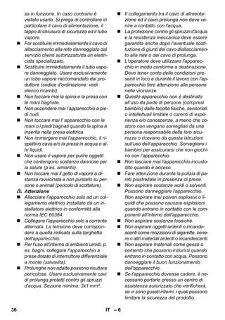 – 6 
sa in funzione. In caso contrario è 
vietato usarlo. Si prega di controllare in 
particolare il cavo di alimentazione, il 
tappo di chiusura di sicurezza ed il tubo 
vapore. 
 Far sostituire immediatamente il cavo di 
allacciamento alla rete danneggiato dal 
servizio clienti autorizzato/da un elettri-cista 
specializzato. 
 Sostituire immediatamente il tubo vapo-re 
danneggiato. Usare esclusivamente 
un tubo vapore raccomandato dal pro-duttore 
(codice d'ordinazione: vedi 
elenco ricambi). 
 Non toccare mai la spina e la presa con 
le mani bagnate. 
 Non accendere mai l’apparecchio a pie-di 
nudi. 
 Non toccare mai l' apparecchio con le 
mani o i piedi bagnati quando la spina è 
inserita nella presa elettrica. 
 Non immergere mai l'apparecchio, il ri-spettivo 
cavo e/o la presa in acqua o al-tri 
liquidi. 
 Non usare il vapore per pulire oggetti 
che contengono sostanze dannose per 
la salute (p.es. amianto). 
 Non toccare mai il getto di vapore a di-stanza 
ravvicinata e non puntarlo su per-sone 
o animali (pericolo di scottature). 
 Attenzione 
 Allacciare l'apparecchio solo ad un col-legamento 
elettrico installato da un in-stallatore 
elettrico in conformità alla 
norma IEC 60364. 
 Collegare l'apparecchio solo a corrente 
alternata. La tensione deve corrispon-dere 
a quella indicata sulla targhetta 
dell'apparecchio. 
 Per l'uso all'interno di ambienti umidi, p. 
es. bagni, collegare l'apparecchio a 
prese dotate di interruttore differenziale 
a monte (salvavita). 
 Prolunghe non adatte possono risultare 
pericolose. Usare esclusivamente cavi 
di prolunga protetti contro gli spruzzi 
d'acqua. Sezione minima: 3x1 mm². 
 Il collegamento tra il cavo di alimenta-zione 
ed il cavo prolunga non deve ve-nire 
a contatto con l'acqua. 
 La protezione contro gli spruzzi d'acqua 
e la resistenza meccanica deve essere 
garantita anche dopo l'eventuale sosti-tuzione 
di giunti del cavo diallacciamen-to 
alla rete o del cavo di prolunga. 
 L'operatore deve utilizzare l'apparec-chio 
in modo conforme a destinazione. 
Deve tener conto delle condizioni pre-senti 
in loco e durante il lavoro con l'ap-parecchio 
fare attenzione alle persone 
nelle vicinanze. 
 Questo apparecchio non è destinato 
all’uso da parte di persone (compresi 
bambini) dalle facoltà fisiche, sensoriali 
o intellettuali limitate o carenti di espe-rienza 
e/o conoscenze, a meno che co-storo 
non vengano sorvegliati da una 
persona responsabile della loro sicu-rezza 
o ricevano da questa istruzioni 
sull’uso dell’apparecchio. Sorvegliare i 
bambini per assicurarsi che non giochi-no 
con l’apparecchio. 
 Non lasciare mai l'apparecchio incusto-dito 
quando è acceso. 
 Fare attenzione durante la pulizia di pa-reti 
piastrellate in presenza di prese. 
 Non aspirare sostanze acidi o solventi. 
Possono danneggiare l'apparecchio. 
Non aspirare mai polveri esplosivi o li-quidi 
che possono causare esplosioni 
quando entrano in contatto con le com-ponenti 
all'interno dell'apparecchio. 
 Non aspirare sostanze tossiche. 
 Non aspirare oggetti ardenti o incande-scenti 
come mozziconi di sigarette, cene-re 
o altri materiali ardenti o incandescenti. 
 Non aspirare materiali come gesso o 
cemento che possono indurirsi quando 
entrano in contatto con acqua. Possono 
danneggiare il buon funzionamento 
dell'apparecchio. 
 Se l'apparecchio dovesse cadere, è ne-cessario 
portarlo presso un centro di 
assistenza autorizzato che verificherà, 
se vi sono guasti interni, i quali possono 
limitare la sicurezza del prodotto. 
36 IT 
 