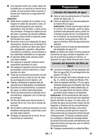 Llenado del depósito del filtro de 
– 7 
 Si el aparato sufre una caída, debe ser 
revisado por un servicio al cliente auto-rizado, 
ya que puede haber averías in-ternas 
que reduzcan la seguridad del 
producto. 
Atención: 
 Debe tener cuidado de no dañar ni es-tropear 
el cable de conexión a red y el 
cable de prolongación por pisarlos, 
aplastarlos, tirar de ellos, u otras accio-nes 
similares. Proteja los cables de red 
del calor, el aceite y los bordes afilados. 
 Apague y desenchufe el aparato antes 
del llenado con agua. 
 No echar nunca en el depósito de agua 
disolventes, líquidos que contengan di-solventes 
o ácidos sin diluir (por ejem-plo: 
detergentes, gasolina, diluyentes 
cromáticos y acetona), ya que atacan a 
los materiales utilizados en el aparato. 
 El aparato debe estar situado sobre 
una base estable. 
 No coloque el aparato caliente sobre 
superficies sensibles al calor. 
 No coloque el aparato cerca de cocinas 
encendidas, hornos eléctricos u otras 
fuentes de calor. 
 Trate de no presionar las teclas con de-masiada 
fuerza y evite el uso de obje-tos 
puntiagudos como lápices, etc. 
 Operar y almacenar el aparato sólo de 
acuerdo con la descripción o la ilustración. 
 Durante el funcionamiento, la palanca 
de vapor no debe estar bloqueada. 
 Antes de desconectar el aparato de la 
red eléctrica, apáguelo con el interrup-tor 
principal. 
 No tire del cable para desconectar el 
aparato de la red, sino de la clavija de 
enchufe. 
 No enrolle el cable de conexión a la red 
alrededor del aparato, sobre todo cuan-do 
éste está caliente. 
 Proteger el aparato de la lluvia. No al-macenarlo 
en exteriores. 
Preparación 
Llenado del depósito de agua 
 Abra el tubo de alimentación (7) del de-pósito 
de agua (fig. 1). 
 Llene el depósito con aproximadamen-te 
medio litro de agua. 
Indicación: Puede usarse agua del gri-fo 
normal. Sin embargo, como el agua 
contiene naturalmente calcio y éste con 
el tiempo puede formar incrustaciones 
en el material, se recomienda el uso de 
una mezcla compuesta por 50% de 
agua corriente y 50% de agua desmine-ralizada. 
 Vuelva a cerrar el tubo de alimentación 
del depósito de agua (7). 
Nota:La caldera de vapor se llena automá-ticamente 
de agua desde el depósito. An-tes 
de la primera puesta en marcha, el 
depósito de agua debe llenarse dos veces. 
agua 
 Levante el mango (18) del depósito del 
filtro de agua (fig. 2) y extraiga dicho de-pósito 
(17) (fig. 3). 
 Gire el mango del modo indicado en la 
fig. 4 y retire la unidad de filtrado (19). 
 Llene el depósito del filtro (17) con agua 
corriente hasta que el indicador del nivel 
de agua MAX H2O esté cubierto (fig. 5). 
 Eche una tapa llena de líquido anties-pumante 
(foam stop) en el depósito. 
Indicación: El funcionamiento del aspira-dor 
se basa en la mezcla del aire aspirado 
dentro del filtro de agua. En este caso, en 
el baño de agua se acumulan restos de de-tergente 
y residuos de los revestimientos 
del piso. Bajo determinadas circunstan-cias, 
el proceso puede generar espuma. 
Para evitar esto es necesario añadir líquido 
antiespumante. El líquido antiespumante 
es ecológico y totalmente biodegradable. 
Durante el servicio existe normalmente una 
ligera formación de espuma, que no afecta 
el funcionamiento. 
 Coloque nuevamente la unidad de filtra- 
ES 57 
 