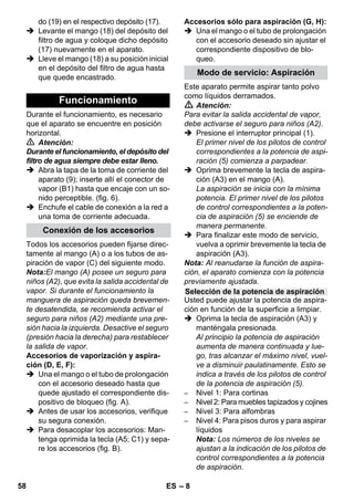 – 8 
do (19) en el respectivo depósito (17). 
 Levante el mango (18) del depósito del 
filtro de agua y coloque dicho depósito 
(17) nuevamente en el aparato. 
 Lleve el mango (18) a su posición inicial 
en el depósito del filtro de agua hasta 
que quede encastrado. 
Durante el funcionamiento, es necesario 
que el aparato se encuentre en posición 
horizontal. 
 Atención: 
Durante el funcionamiento, el depósito del 
filtro de agua siempre debe estar lleno. 
 Abra la tapa de la toma de corriente del 
aparato (9); inserte allí el conector de 
vapor (B1) hasta que encaje con un so-nido 
perceptible. (fig. 6). 
 Enchufe el cable de conexión a la red a 
una toma de corriente adecuada. 
Todos los accesorios pueden fijarse direc-tamente 
al mango (A) o a los tubos de as-piración 
de vapor (C) del siguiente modo. 
Nota:El mango (A) posee un seguro para 
niños (A2), que evita la salida accidental de 
vapor. Si durante el funcionamiento la 
manguera de aspiración queda brevemen-te 
desatendida, se recomienda activar el 
seguro para niños (A2) mediante una pre-sión 
hacia la izquierda. Desactive el seguro 
(presión hacia la derecha) para restablecer 
la salida de vapor. 
Accesorios de vaporización y aspira-ción 
(D, E, F): 
 Una el mango o el tubo de prolongación 
con el accesorio deseado hasta que 
quede ajustado el correspondiente dis-positivo 
de bloqueo (fig. A). 
 Antes de usar los accesorios, verifique 
su segura conexión. 
 Para desacoplar los accesorios: Man-tenga 
oprimida la tecla (A5; C1) y sepa-re 
los accesorios (fig. B). 
Accesorios sólo para aspiración (G, H): 
 Una el mango o el tubo de prolongación 
con el accesorio deseado sin ajustar el 
correspondiente dispositivo de blo-queo. 
Este aparato permite aspirar tanto polvo 
como líquidos derramados. 
 Atención: 
Para evitar la salida accidental de vapor, 
debe activarse el seguro para niños (A2). 
 Presione el interruptor principal (1). 
El primer nivel de los pilotos de control 
correspondientes a la potencia de aspi-ración 
(5) comienza a parpadear. 
 Oprima brevemente la tecla de aspira-ción 
(A3) en el mango (A). 
La aspiración se inicia con la mínima 
potencia. El primer nivel de los pilotos 
de control correspondientes a la poten-cia 
de aspiración (5) se enciende de 
manera permanente. 
 Para finalizar este modo de servicio, 
vuelva a oprimir brevemente la tecla de 
aspiración (A3). 
Nota: Al reanudarse la función de aspira-ción, 
el aparato comienza con la potencia 
previamente ajustada. 
Usted puede ajustar la potencia de aspira-ción 
en función de la superficie a limpiar. 
 Oprima la tecla de aspiración (A3) y 
manténgala presionada. 
Al principio la potencia de aspiración 
aumenta de manera continuada y lue-go, 
tras alcanzar el máximo nivel, vuel-ve 
a disminuir paulatinamente. Esto se 
indica a través de los pilotos de control 
de la potencia de aspiración (5). 
– Nivel 1: Para cortinas 
– Nivel 2: Para muebles tapizados y cojines 
– Nivel 3: Para alfombras 
– Nivel 4: Para pisos duros y para aspirar 
líquidos 
Nota: Los números de los niveles se 
ajustan a la indicación de los pilotos de 
control correspondientes a la potencia 
de aspiración. 
Funcionamiento 
Conexión de los accesorios 
Modo de servicio: Aspiración 
Selección de la potencia de aspiración 
58 ES 
 