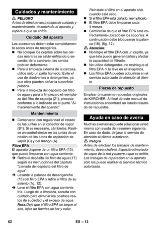 – 12 
 PELIGRO 
Antes de efectuar los trabajos de cuidado y 
mantenimiento, desenchufe el aparato y 
espere a que se enfríe. 
Los accesorios deben estar completamen-te 
secos antes de recogerlos. 
 No coloque los cepillos sobre las cer-das 
mientras se están enfriando o se-cando; 
de lo contrario, las cerdas 
podrían deformarse. 
 Para la limpieza externa de la carcasa, 
utilice sólo un paño húmedo. Evite el 
uso de disolventes o detergentes, ya 
que ellos pueden dañar la superficie 
plástica. 
 Para la limpieza del depósito del filtro 
de agua y para la limpieza o el reempla-zo 
del filtro de esponja (21), proceda 
conforme a lo indicado en el punto Al-macenamiento 
del aparato. 
 Compruebe con regularidad el estado 
de las juntas en el conector de vapor 
(B1). Si es necesario, cámbielas. Reali-ce 
un control similar en las juntas de co-nexión 
de los tubos de aspiración de 
vapor (C) y del mango (A). 
El aparato dispone de un filtro EPA (15), 
que puede limpiarse con agua corriente. 
 Retire el depósito del filtro de agua (17) 
según las instrucciones del capítulo 
Llenado del depósito del filtro de 
agua. 
 Levante la palanca de desenganche 
(16) del filtro EPA y retire el filtro de su 
asiento (fig. 12). 
 Lave el filtro EPA con agua corriente 
fría. Luego de la limpieza, sacuda con 
cuidado para eliminar los posibles res-tos 
de suciedad y el exceso de agua. 
Nota:Deje que el filtro EPA se seque al 
aire, lejos de fuentes de luz y calor. 
Reinstale el filtro en el aparato sólo 
cuando esté seco. 
 Si el filtro EPA está dañado, reemplácelo. 
 El filtro EPA debe limpiarse cada 
4 meses. 
 Cerciórese de que el filtro EPA esté co-rrectamente 
ubicado en los soportes. A 
continuación debe bloquearse la palan-ca 
(16). (fig. 12). 
 Atención: 
 No limpie el filtro EPA con un cepillo, ya 
que éste puede generar daños y afectar 
la capacidad de filtrado. 
 No utilice detergentes, no restriegue el 
filtro EPA ni lo lave en el lavaplatos. 
 Los filtros EPA pueden adquirirse en el 
servicio autorizado de atención al clien-te. 
Emplear únicamente repuestos originales 
de KÄRCHER. Al final de este manual de 
instrucciones encontrará un listado resumi-do 
de repuestos. 
Muchas averías las puede solucionar usted 
mismo con ayuda del resumen siguiente. 
En caso de duda, diríjase al servicio de 
atención al cliente autorizado. 
 Peligro 
Antes de efectuar los trabajos de manteni-miento, 
desenchufe el dispositivo limpiador 
de vapor de la red y espere a que se enfríe. 
Los trabajos de reparación en el aparato 
sólo los puede realizar el Servicio técnico 
autorizado. 
Cuidados y mantenimiento 
Cuidado del aparato 
Mantenimiento 
Filtro EPA 
Piezas de repuesto 
Ayuda en caso de avería 
62 ES 
 
