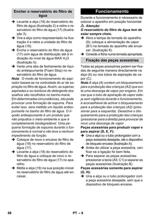 – 8 
 Levante a alça (18) do reservatório do 
filtro de água (Ilustração 2) e retire o re-servatório 
do filtro de água (17) (Ilustra-ção 
3). 
 Vire a alça como respresentado na Ilus-tração 
4 e retire a unidade do filtro de 
água (19). 
 Encha o reservatório do filtro de água 
(17) com água de distribuição até à in-dicação 
do nível de água MAX H2O 
(Ilustração 5). 
 Verta uma aba de fechamento de líqui-do 
antiespumante (Foam Stop) no re-servatório 
do filtro de água. 
Nota: O modo de funcionamento do aspi-rador 
baseia-se na vorticidade do ar de as-piração 
no filtro de água. Assim, as sujeiras 
aspiradas e os resíduos de detergente dos 
soalhos são recolhidos no banho-maria. 
Em determinadas circunstâncias, isto pode 
provocar uma formação de espuma. Para 
evitar isso, sera mettido um líquido anites-pumante 
no banho do filtro de água. O lí-quido 
antiespumante é um produto que 
não prejudica o meio-ambiente e que é 
completamente biodegradável. Uma pe-quena 
formação de espuma durante o fun-cionamento 
é normal e não leva a nenhum 
impedimento da função. 
 Coloque de novo o encaixe do filtro de 
água (19) no reservatório do filtro de 
água (17). 
 Levante a alça (18) do reservatório do 
filtro de água e coloque de novo o re-servatório 
do filtro de água (17) no apa-relho. 
 Metta a alça (18) na sua posição inicial 
no reservatório do filtro de água até en-caixar. 
Durante o funcionamento é nécessario de 
colocar o aparelho em posição horizontal. 
 Atenção: 
O reservatório do filtro de água tem de 
estar sempre cheio. 
 Abra a tampa da tomada do aparelho 
(9); coloque a alimentação de vapor 
(B1) na tomada do aparelho até encai-xar. 
(Ilustração 6). 
 Conecte a ficha numa tomada apropriada. 
Todas as peças acessórias podem ser fixa-das 
de seguinte maneira directamente na 
alça (A) ou nos tubos de aspiração de va-por 
(C). 
Nota:A alça (A) contem um bloqueiamento 
para a protecção das crianças (A2) que evi-ta 
uma descarga de vapor por engano. Em 
cas que o tubo de apsiração de vapor este-ja 
sem vigilância durante o funcionamento, 
é aconselhável de activar o bloqueiamento 
para a protecção das crianças (A2) (pres-sionar 
para a esquerda). Desactive o blo-queiamento 
para a protecção das crianças 
(pressionar para a direita) para provocar de 
novo uma descarga de vapor . 
Peças acessórias para produzir vapor e 
para aspirar (D, E, F): 
 Una a alça ou o tubo prolongador com a 
peça acessória desejada, até o dispositivo 
de bloqueio encaixe (Ilustração A). 
 Antes de utilizar a peça acessória, veri-ficar 
se a ligação foi bem feita. 
 Para separar as peças acessórias: 
pressionar a tecla (A5; C1) e separar as 
peças acessórias (Ilustração B). 
Peças acessórias somente para aspirar 
(G, H): 
 Una a alça ou o tubo prolongador com 
a peça acessória desejada, sem que o 
dispositivo de bloqueio encaixe. 
Encher o reservatório do filtro de 
água 
Funcionamento 
Fixação das peças acessórias 
68 PT 
 