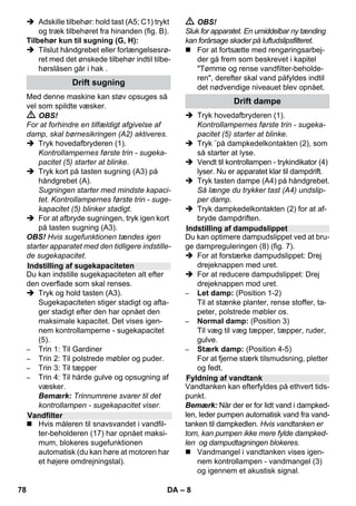 – 8 
 Adskille tilbehør: hold tast (A5; C1) trykt 
og træk tilbehøret fra hinanden (fig. B). 
Tilbehør kun til sugning (G, H): 
 Tilslut håndgrebet eller forlængelsesrø-ret 
med det ønskede tilbehør indtil tilbe-hørslåsen 
går i hak . 
Med denne maskine kan støv opsuges så 
vel som spildte væsker. 
 OBS! 
For at forhindre en tilfældigt afgivelse af 
damp, skal børnesikringen (A2) aktiveres. 
 Tryk hovedafbryderen (1). 
Kontrollampernes første trin - sugeka-pacitet 
(5) starter at blinke. 
 Tryk kort på tasten sugning (A3) på 
håndgrebet (A). 
Sugningen starter med mindste kapaci-tet. 
Kontrollampernes første trin - suge-kapacitet 
(5) blinker stadigt. 
 For at afbryde sugningen, tryk igen kort 
på tasten sugning (A3). 
OBS! Hvis sugefunktionen tændes igen 
starter apparatet med den tidligere indstille-de 
sugekapacitet. 
Du kan indstille sugekapaciteten alt efter 
den overflade som skal renses. 
 Tryk og hold tasten (A3). 
Sugekapaciteten stiger stadigt og afta-ger 
stadigt efter den har opnået den 
maksimale kapacitet. Det vises igen-nem 
kontrollamperne - sugekapacitet 
(5). 
– Trin 1: Til Gardiner 
– Trin 2: Til polstrede møbler og puder. 
– Trin 3: Til tæpper 
– Trin 4: Til hårde gulve og opsugning af 
væsker. 
Bemærk: Trinnumrene svarer til det 
kontrollampen - sugekapacitet viser. 
 Hvis måleren til snavsvandet i vandfil-ter- 
beholderen (17) har opnået maksi-mum, 
blokeres sugefunktionen 
automatisk (du kan høre at motoren har 
et højere omdrejningstal). 
 OBS! 
Sluk for apparatet. En umiddelbar ny tænding 
kan forårsage skader på luftudslipsfilteret. 
 For at fortsætte med rengøringsarbej-der 
gå frem som beskrevet i kapitel 
Tømme og rense vandfilter-beholde-ren, 
derefter skal vand påfyldes indtil 
det nødvendige niveauet blev opnået. 
 Tryk hovedafbryderen (1). 
Kontrollampernes første trin - sugeka-pacitet 
(5) starter at blinke. 
 Tryk ¨på dampkedelkontakten (2), som 
så starter at lyse. 
 Vendt til kontrollampen - trykindikator (4) 
lyser. Nu er apparatet klar til dampdrift. 
 Tryk tasten dampe (A4) på håndgrebet. 
Så længe du trykker tast (A4) undslip-per 
damp. 
 Tryk dampkedelkontakten (2) for at af-bryde 
dampdriften. 
Du kan optimere dampudslippet ved at bru-ge 
dampreguleringen (8) (fig. 7). 
 For at forstærke dampudslippet: Drej 
drejeknappen med uret. 
 For at reducere dampudslippet: Drej 
drejeknappen mod uret. 
– Let damp: (Position 1-2) 
Til at stænke planter, rense stoffer, ta-peter, 
polstrede møbler os. 
– Normal damp: (Position 3) 
Til væg til væg tæpper, tæpper, ruder, 
gulve. 
– Stærk damp: (Position 4-5) 
For at fjerne stærk tilsmudsning, pletter 
og fedt. 
Vandtanken kan efterfyldes på ethvert tids-punkt. 
Bemærk: Når der er for lidt vand i dampked-len, 
leder pumpen automatisk vand fra vand-tanken 
til dampkedlen. Hvis vandtanken er 
tom, kan pumpen ikke mere fylde dampked-len 
og dampudtagningen blokeres. 
 Vandmangel i vandtanken vises igen-nem 
kontrollampen - vandmangel (3) 
og igennem et akustisk signal. 
Drift sugning 
Indstilling af sugekapaciteten 
Vandfilter 
Drift dampe 
Indstilling af dampudslippet 
Fyldning af vandtank 
78 DA 
 