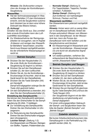 – 9 
Hinweis: Die Stufenzahlen entspre-chen 
der Anzeige der Kontrolllampen - 
Saugleistung. 
 Hat der Schmutzwasserpegel im Was-serfilter- 
Behälter (17) den Höchststand 
erreicht, wird die Saugfunktion automa-tisch 
blockiert (es ist dann eine höhere 
Drehzahl des Motors hörbar). 
 Achtung! 
Schalten Sie das Gerät aus. Das unmittel-bare 
erneute Einschalten kann den Luft-austrittfilter 
beschädigen. 
 Zur Wiederaufnahme der Reinigungs-arbeiten 
ist vorzugehen, wie im Kapitel 
„Entleeren und reinigen des Wasserfil-ter- 
Behälters“ beschrieben; anschlie-ßend 
muss Wasser nachgefüllt werden, 
bis der erforderliche Wasserspiegel er-reicht 
ist. 
 Drücken Sie den Hauptschalter (1). 
Die erste Stufe der Kontrolllampen - 
Saugleistung (5) beginnt zu blinken. 
 Drücken Sie auf den Dampfkessel-schalter 
(2), der dann aufleuchtet. 
 Warten Sie ab, bis die Kontrolllampe - 
Druckanzeige (4) leuchtet. Jetzt ist das 
Gerät bereit für den Dampfbetrieb. 
 Drücken Sie die Taste Dampfen (A4) 
am Handgriff. 
Dampf wird abgegeben solange Sie die 
Taste (A4) gedrückt halten. 
 Um den Dampfbetrieb zu beenden, drü-cken 
Sie den Dampfkesselschalter (2). 
Sie können den Dampfaustritt optimieren, 
indem Sie den Drehschalter für die Dampf-regulierung 
(8) (Abb. 7) betätigen. 
 Zur Verstärkung des Dampfaustritts: 
Drehen Sie den Drehschalter im Uhr-zeigersinn. 
 Zur Reduzierung des Dampfaustritts: 
Drehen Sie den Drehschalter entgegen 
dem Uhrzeigersinn. 
– Leichter Dampf: (Stellung 1-2) 
Zum Besprenkeln von Pflanzen, Reinigen 
von Stoffen, Tapeten, Polstermöbel usw. 
– Normaler Dampf: (Stellung 3) 
Für Teppichböden, Teppiche, Fenster-scheiben, 
Fußböden. 
– Starker Dampf: (Stellung 4-5) 
Zum Entfernen von hartnäckigem 
Schmutz, Flecken und Fett. 
Der Wassertank kann jederzeit nachgefüllt 
werden. 
Hinweis: Immer wenn sich zu wenig Was-ser 
im Dampfkessel befindet, fördert die 
Pumpe automatisch Wasser vom Wasser-tank 
in den Dampfkessel. Ist der Wasser-tank 
leer, kann die Pumpe den 
Dampfkessel nicht mehr befüllen und die 
Dampfentnahme wird blockiert. 
 Ein Wassermangel im Wassertank wird 
von der Kontrolllampe - Wassermangel 
(3) und durch ein akustisches Signal 
angezeigt. 
 Um weiterzuarbeiten, verfahren Sie 
entsprechend der Beschreibung im Ab-schnitt 
„Wassertank füllen“ 
 Drücken Sie den Hauptschalter (1). 
Die erste Stufe der Kontrolllampen - 
Saugleistung (5) beginnt zu blinken. 
 Drücken Sie auf den Dampfkessel-schalter 
(2), der dann aufleuchtet. 
 Warten Sie ab, bis die Kontrolllampe - 
Druckanzeige (4) leuchtet. Jetzt ist das 
Gerät bereit für den Dampfbetrieb. 
 Drücken Sie am Handgriff (A) gleichzei-tig 
die Taste Dampfen (A4) und kurz die 
Taste Saugen (A3). 
Der Saugbetrieb beginnt mit der Min-destleistung 
und gleichzeitig wird 
Dampf abgegeben. 
Für einen ordnungsgemäßen Gebrauch 
der Dampf– und Saugfunktion lesen Sie 
bitte die Kapitel „Betrieb Dampfen“ und 
„Betrieb Saugen“. 
Bei kurzer Arbeitsunterbrechung kann das 
Dampfsaugrohr in die Parkhalterung (14) 
gestellt werden (Abb. 9). 
Wasserfilter 
Betrieb Dampfen 
Einstellung des Dampfaustritts 
Wassertank nachfüllen 
Betrieb Dampfen und Saugen 
Zubehör abstellen 
DE 9 
 