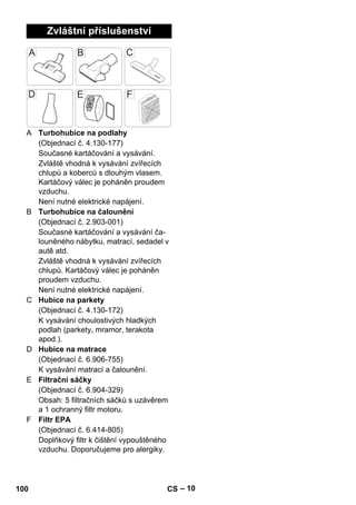 – 10 
Zvláštní příslušenství 
A Turbohubice na podlahy 
(Objednací č. 4.130-177) 
Současné kartáčování a vysávání. 
Zvláště vhodná k vysávání zvířecích 
chlupů a koberců s dlouhým vlasem. 
Kartáčový válec je poháněn proudem 
vzduchu. 
Není nutné elektrické napájení. 
B Turbohubice na čalounění 
(Objednací č. 2.903-001) 
Současné kartáčování a vysávání ča-louněného 
nábytku, matrací, sedadel v 
autě atd. 
Zvláště vhodná k vysávání zvířecích 
chlupů. Kartáčový válec je poháněn 
proudem vzduchu. 
Není nutné elektrické napájení. 
C Hubice na parkety 
(Objednací č. 4.130-172) 
K vysávání choulostivých hladkých 
podlah (parkety, mramor, terakota 
apod.). 
D Hubice na matrace 
(Objednací č. 6.906-755) 
K vysávání matrací a čalounění. 
E Filtrační sáčky 
(Objednací č. 6.904-329) 
Obsah: 5 filtračních sáčků s uzávěrem 
a 1 ochranný filtr motoru. 
F Filtr EPA 
(Objednací č. 6.414-805) 
Doplňkový filtr k čištění vypouštěného 
vzduchu. Doporučujeme pro alergiky. 
100 CS 
 