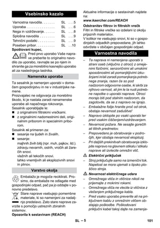 – 5 
Spoštovani kupec, 
Pred prvo uporabo Vaše napra-ve 
preberite to originalno navo-dilo 
za uporabo, ravnajte se po njem in 
shranite ga za morebitno kasnejšo uporabo 
ali za naslednjega lastnika. 
Ta sesalnik je namenjen uporabi v doma-čem 
gospodinjstvu in ne v industrijske na-mene. 
Proizvajalec ne odgovarja za morebitno 
škodo, ki je nastala zaradi nenamenske 
uporabe ali napačnega rokovanja. 
Sesalnik uporabljajte le: 
 z originalnimi filtrskimi vrečkami. 
 z orginalnimi nadomestnimi deli, origi-nalnim 
priborom in specialnim pribo-rom. 
Sesalnik ni primeren za: 
 sesanje na ljudeh in živalih. 
 sesanje: 
majhnih živih bitij (npr. muh, pajkov, itd.). 
zdravju nevarnih, ostrih, vročih ali žare-čih 
snovi. 
vlažnih ali tekočih snovi. 
lahko vnemljivih ali eksplozivnih snovi 
in plinov. 
Embalažo je mogoče reciklirati. Pro-simo, 
da embalaže ne odlagate med 
gospodinjski odpad, pač pa jo oddajte v po-novno 
predelavo. 
Stare naprave vsebujejo pomembne 
materiale, ki so namenjeni za nadalj-njo 
predelavo. Zato stare naprave za-vrzite 
s pomočjo ustreznih zbiralnih 
sistemov. 
Opozorila k sestavinam (REACH) 
Aktualne informacije o sestavinah najdete 
na: 
www.kaercher.com/REACH 
Filtri in filtrske vrečke so izdelani iz okolju 
prijaznih materialov. 
V kolikor ne vsebujejo snovi, ki so v gospo-dinjskih 
odpadkih prepovedane, jih lahko 
odvržete v običajen gospodinjski odpad. 
– Ta naprava ni namenjena uporabi s 
strani oseb (vključno z otroci) z omeje-nimi 
fizičnimi, senzoričnimi ali umskimi 
sposobnostmi ali pomanjkljivimi izku-šnjami 
in/ali zaradi pomanjkanja potreb-nega 
znanja, razen če so pod 
nadzorom odgovorne osebe, ki skrbi za 
njihovo varnost, ali jim le ta nudi potreb-ne 
napotke o uporabi naprave. Otroci 
morajo biti pod stalnim nadzorom, da 
zagotovite, da se z napravo ne igrajo. 
– Embalažne folije hranite proč od otrok, 
obstaja nevarnost zadušitve! 
– Napravo izklopite po vsaki uporabi ter 
pred vsakim čiščenjem/vzdrževanjem. 
– Nevarnost požara. Ne sesajte gorečih 
ali tlilnih predmetov. 
– Prepovedano je obratovanje v podro-čjih, 
kjer obstaja nevarnost eksplozij. 
– Pri daljših prekinitvah obratovanja izklo-pite 
napravo na glavnem stikalu / stikalu 
naprave ali izvlecite omrežni vtič. 
 Električni priključek 
– Stroj priključujte samo na izmenični tok. 
Napetost se mora ujemati s tipsko plo-ščico 
stroja. 
 Nevarnost električnega udara 
– Omrežnega vtiča in vtičnice nikoli ne 
prijemajte z mokrimi rokami. 
– Omrežnega vtiča ne vlecite iz vtičnice z 
vlečenjem priključnega kabla. 
– Pred vsako uporabo preverite ali na pri-ključnem 
kablu z omrežnim vitčem ob-stajajo 
poškodbe. Poškodovani 
priključni kabel takoj dajte na zamenja- 
Vsebinsko kazalo 
Varnostna navodila. . . . . . . SL . . .5 
Uporaba . . . . . . . . . . . . . . . SL . . .6 
Nega in vzdrževanje. . . . . . SL . . .8 
Splošna navodila . . . . . . . . SL . . .9 
Tehnični podatki . . . . . . . . . SL . . .9 
Poseben pribor. . . . . . . . . . SL . .10 
Namenska uporaba 
Varstvo okolja 
Odstranitev filtrov in filtrskih vrečk 
Varnostna navodila 
SL 101 
 
