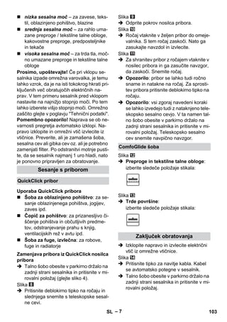 – 7 
 nizka sesalna moč – za zavese, teks-til, 
oblazinjeno pohištvo, blazine 
 srednja sesalna moč – za rahlo uma-zane 
preproge / tekstilne talne obloge, 
kakovostne preproge, predposteljnike 
in tekače 
 visoka sesalna moč – za trda tla, moč-no 
umazane preproge in tekstilne talne 
obloge 
Prosimo, upoštevajte! Če pri vklopu se-salnika 
izpade omrežna varovalka, je temu 
lahko vzrok, da je na isti tokokrog hkrati pri-ključenih 
več obratujočih električnih na-prav. 
V tem primeru sesalnik pred vklopom 
nastavite na najnižjo stopnjo moči. Po tem 
lahko izberete višjo stopnjo moči. Omrežno 
zaščito glejte v poglavju Tehnični podatki. 
Pomembno opozorilo! Naprava se ob ne-varnosti 
pregretja avtomatsko izklopi. Na-pravo 
izklopite in omrežni vtič izvlecite iz 
vtičnice. Preverite, ali je zamašena šoba, 
sesalna cev ali gibka cev oz. ali je potrebno 
zamenjati filter. Po odstranitvi motnje pusti-te, 
da se sesalnik najmanj 1 uro hladi, nato 
je ponovno pripravljen za obratovanje. 
 Šoba za oblazinjeno pohištvo: za se-sanje 
oblazinjenega pohištva, jogijev, 
zaves ipd. 
 Čopič za pohištvo: za prizanesljivo či-ščenje 
pohištva in občutljivih predme-tov, 
odstranjevanje prahu s knjig, 
ventilacijskih rež v avtu ipd. 
 Šoba za fuge, izvlečna: za robove, 
fuge in radiatorje 
 Talno šobo obesite v parkirno držalo na 
zadnji strani sesalnika in pritisnite v mi-rovalni 
položaj (glejte sliko 4). 
Slika 
 Pritisnite deblokirno tipko na ročaju in 
slednjega snemite s teleskopske sesal-ne 
cevi. 
Slika 
 Odprite pokrov nosilca pribora. 
Slika 
 Ročaj vtaknite v željen pribor do omeje-valnika. 
S tem ročaj zaskoči. Nato ga 
zasukajte navzdol in izvlecite. 
Slika 
 Za shranitev pribor z ročajem vtaknite v 
nosilec pribora in ga zasučite navzgor, 
da zaskoči. Snemite ročaj. 
 Opozorilo: pribor se lahko tudi ročno 
sname in natakne na ročaj. Za sprosti-tev 
pribora pritisnite deblokirno tipko na 
ročaju. 
 Opozorilo: vsi zgoraj navedeni koraki 
se lahko izvedejo tudi z nataknjeno tele-skopsko 
sesalno cevjo. V ta namen tal-no 
šobo obesite v parkirno držalo na 
zadnji strani sesalnika in pritisnite v mi-rovalni 
položaj. Teleskopsko sesalno 
cev snemite navpično navzgor. 
Slika 
 Preproge in tekstilne talne obloge: 
izberite sledeče položaje stikala: 
Slika 
 Trde površine: 
izberite sledeče položaje stikala: 
 Izklopite napravo in izvlecite električni 
vtič iz omrežne vtičnice. 
Slika 
 Pritisnite tipko za navitje kabla. Kabel 
se avtomatsko potegne v sesalnik. 
 Talno šobo obesite v parkirno držalo na 
zadnji strani sesalnika in pritisnite v mi-rovalni 
položaj. 
Sesanje s priborom 
QuickClick pribor 
Uporaba QuickClick pribora 
Zamenjava pribora iz QuickClick nosilca 
pribora 
ComfoGlide šoba 
Zaključek obratovanja 
SL 103 
 