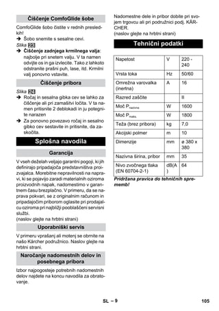 – 9 
ComfoGlide šobo čistite v rednih presled-kih! 
 Šobo snemite s sesalne cevi. 
Slika 
 Čiščenje zadnjega krmilnega valja: 
najbolje pri snetem valju. V ta namen 
odvijte os in ga izvlecite. Tako z lahkoto 
odstranite prašni puh, lase, itd. Krmilni 
valj ponovno vstavite. 
Slika 
 Ročaj in sesalna gibka cev se lahko za 
čiščenje ali pri zamašitvi ločita. V ta na-men 
pritisnite 2 deblokadi in ju potegni-te 
narazen 
 Za ponovno povezavo ročaj in sesalno 
gibko cev sestavite in pritisnite, da za-skočita. 
V vseh deželah veljajo garantni pogoji, ki jih 
definirajo pripadajoča predstavništva proi-zvajalca. 
Morebitne nepravilnosti na napra-vi, 
ki se pojavijo zaradi materialnih oziroma 
proizvodnih napak, nadomestimo v garan-tnem 
času brezplačno. V primeru, da se na-prava 
pokvari, se z originalnim računom in 
pripadajočim priborom oglasite pri prodajal-cu 
oziroma pri najbližji pooblaščeni servisni 
službi. 
(naslov glejte na hrbtni strani) 
V primeru vprašanj ali motenj se obrnite na 
našo Kärcher podružnico. Naslov glejte na 
hrbtni strani. 
Izbor najpogosteje potrebnih nadomestnih 
delov najdete na koncu navodila za obrato-vanje. 
Nadomestne dele in pribor dobite pri svo-jem 
trgovcu ali pri podružnici podj. KÄR-CHER. 
(naslov glejte na hrbtni strani) 
Pridržana pravica do tehničnih spre-memb! 
Čiščenje ComfoGlide šobe 
Čiščenje pribora 
Splošna navodila 
Garancija 
Uporabniški servis 
Naročanje nadomestnih delov in 
posebnega pribora 
Tehnični podatki 
Napetost V 220 - 
240 
Vrsta toka Hz 50/60 
Omrežna varovalka 
A 16 
(inertna) 
Razred zaščite II 
Moč Pnazivna W 1600 
Moč Pmaks. W 1800 
Teža (brez pribora) kg 7,0 
Akcijski polmer m 10 
Dimenzije mm ø 380 x 
380 
Nazivna širina, pribor mm 35 
Nivo zvočnega tlaka 
dB(A 
(EN 60704-2-1) 
) 
64 
SL 105 
 
