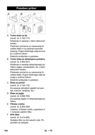 – 10 
Poseben pribor 
A Turbo šoba za tla 
(naroč. št. 4.130-177) 
Krtačenje in sesanje v istem delovnem 
koraku. 
Predvsem primerno za vsesavanje ži-valske 
dlake in za sesanje kosmatih 
preprog. Pogon krtačnega valja se izva-ja 
z zračnim tokom. 
Električni priključek ni potreben. 
B Turbo šoba za oblazinjeno pohištvo 
(naroč. št. 2.903-001) 
Krtačenje in sesanje oblazinjenega po-hištva, 
jogijev, avtosedežev, itd. v istem 
delovnem koraku. 
Predvsem primerno za vsesavanje ži-valske 
dlake. Pogon krtačnega valja se 
izvaja z zračnim tokom. 
Električni priključek ni potreben. 
C Šoba za parket 
(naroč. št. 4.130-172) 
Za sesanje občutljivih gladkih tal (par-ket, 
marmor, terakota, itd.). 
D Šoba za jogije 
(naroč. št. 6.906-755) 
Za sesanje jogijev in oblazinjenega po-hištva. 
E Filtrske vrečke 
(naroč. št. 6.904-329) 
Vsebina: 5 filtrskih vrečk z zapiralom in 
1 motorski zaščitni filter. 
F EPA filter 
(naroč. št. 6.414-805) 
Dodaten filter za čist izpušni zrak. Pri-poročljiv 
za alergike. 
106 SL 
 