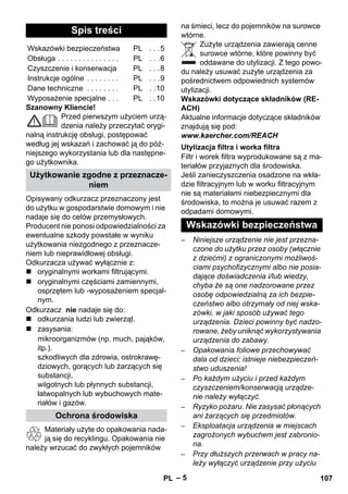 – 5 
Szanowny Kliencie! 
Przed pierwszym użyciem urzą-dzenia 
należy przeczytać orygi-nalną 
instrukcję obsługi, postępować 
według jej wskazań i zachować ją do póź-niejszego 
wykorzystania lub dla następne-go 
użytkownika. 
Opisywany odkurzacz przeznaczony jest 
do użytku w gospodarstwie domowym i nie 
nadaje się do celów przemysłowych. 
Producent nie ponosi odpowiedzialności za 
ewentualne szkody powstałe w wyniku 
użytkowania niezgodnego z przeznacze-niem 
lub nieprawidłowej obsługi. 
Odkurzacza używać wyłącznie z: 
 oryginalnymi workami filtrującymi. 
 oryginalnymi częściami zamiennymi, 
osprzętem lub -wyposażeniem specjal-nym. 
Odkurzacz nie nadaje się do: 
 odkurzania ludzi lub zwierząt. 
 zasysania: 
mikroorganizmów (np. much, pająków, 
itp.). 
szkodliwych dla zdrowia, ostrokrawę-dziowych, 
gorących lub żarzących się 
substancji, 
wilgotnych lub płynnych substancji, 
łatwopalnych lub wybuchowych mate-riałów 
i gazów. 
Materiały użyte do opakowania nada-ją 
się do recyklingu. Opakowania nie 
należy wrzucać do zwykłych pojemników 
na śmieci, lecz do pojemników na surowce 
wtórne. 
Zużyte urządzenia zawierają cenne 
surowce wtórne, które powinny być 
oddawane do utylizacji. Z tego powo-du 
należy usuwać zużyte urządzenia za 
pośrednictwem odpowiednich systemów 
utylizacji. 
Wskazówki dotyczące składników (RE-ACH) 
Aktualne informacje dotyczące składników 
znajdują się pod: 
www.kaercher.com/REACH 
Filtr i worek filtra wyprodukowane są z ma-teriałów 
przyjaznych dla środowiska. 
Jeśli zanieczyszczenia osadzone na wkła-dzie 
filtracyjnym lub w worku filtracyjnym 
nie są materiałami niebezpiecznymi dla 
środowiska, to można je usuwać razem z 
odpadami domowymi. 
– Niniejsze urządzenie nie jest przezna-czone 
do użytku przez osoby (włącznie 
z dziećmi) z ograniczonymi możliwoś-ciami 
psychofizycznymi albo nie posia-dające 
doświadczenia i/lub wiedzy, 
chyba że są one nadzorowane przez 
osobę odpowiedzialną za ich bezpie-czeństwo 
albo otrzymały od niej wska-zówki, 
w jaki sposób używać tego 
urządzenia. Dzieci powinny być nadzo-rowane, 
żeby uniknąć wykorzystywania 
urządzenia do zabawy. 
– Opakowania foliowe przechowywać 
dala od dzieci; istnieje niebezpieczeń-stwo 
uduszenia! 
– Po każdym użyciu i przed każdym 
czyszczeniem/konserwacją urządze-nie 
należy wyłączyć. 
– Ryzyko pożaru. Nie zasysać płonących 
ani żarzących się przedmiotów. 
– Eksploatacja urządzenia w miejscach 
zagrożonych wybuchem jest zabronio-na. 
– Przy dłuższych przerwach w pracy na-leży 
wyłączyć urządzenie przy użyciu 
Spis treści 
Wskazówki bezpieczeństwa PL . . .5 
Obsługa . . . . . . . . . . . . . . . PL . . .6 
Czyszczenie i konserwacja PL . . .8 
Instrukcje ogólne . . . . . . . . PL . . .9 
Dane techniczne . . . . . . . . PL . .10 
Wyposażenie specjalne . . . PL . .10 
Użytkowanie zgodne z przeznacze-niem 
Ochrona środowiska 
Utylizacja filtra i worka filtra 
Wskazówki bezpieczeństwa 
PL 107 
 