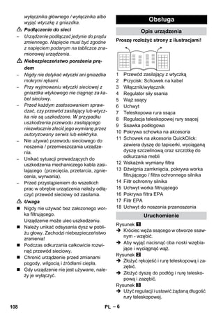 – 6 
wyłącznika głównego / wyłącznika albo 
wyjąć wtyczkę z gniazdka. 
 Podłączenie do sieci 
– Urządzenie podłączać jedynie do prądu 
zmiennego. Napięcie musi być zgodne 
z napięciem podanym na tabliczce zna-mionowej 
urządzenia. 
 Niebezpieczeństwo porażenia prą-dem 
– Nigdy nie dotykać wtyczki ani gniazdka 
mokrymi rękami. 
– Przy wyjmowaniu wtyczki sieciowej z 
gniazdka wtykowego nie ciągnąc za ka-bel 
sieciowy. 
– Przed każdym zastosowaniem spraw-dzać, 
czy przewód zasilający lub wtycz-ka 
nie są uszkodzone. W przypadku 
uszkodzenia przewodu zasilającego 
niezwłocznie zlecić jego wymianę przez 
autoryzowany serwis lub elektryka. 
– Nie używać przewodu sieciowego do 
noszenia / przemieszczania urządze-nia. 
– Unikać sytuacji prowadzących do 
uszkodzenia mechaniczego kabla zasi-lającego 
(przecięcia, przetarcia, zgnie-cenia, 
wyrwania). 
– Przed przystąpieniem do wszelkich 
prac w obrębie urządzenia należy odłą-czyć 
przewód sieciowy od zasilania. 
 Uwaga 
 Nigdy nie używać bez załozonego wor-ka 
filtrującego. 
Urządzenie może ulec uszkodzeniu. 
 Należy unikać odsysania dysz w pobli-żu 
głowy. Zachodzi niebezpieczeństwo 
zranienia! 
 Podczas odkurzania całkowicie rozwi-nąć 
przewód sieciowy. 
 Chronić urządzenie przed zmianami 
pogody, wilgocią i źródłami ciepła. 
 Gdy urządzenie nie jest używane, nale-ży 
je wyłączyć. 
Obsługa 
Opis urządzenia 
Proszę rozłożyć strony z ilustracjami! 
1 Przewód zasilający z wtyczką 
2 Przycisk: Schowek na kabel 
3 Włącznik/wyłącznik 
4 Regulator siły ssania 
5 Wąż ssący 
6 Uchwyt 
7 Teleskopowa rura ssąca 
8 Regulacja teleskopowej rury ssącej 
9 Ssawka podłogowa 
10 Pokrywa schowka na akcesoria 
11 Schowek na akcesoria QuickClick: 
zawiera dyszę do tapicerki, wyciąganą 
dyszę szczelinową oraz szczotkę do 
odkurzania mebli 
12 Wskaźnik wymiany filtra 
13 Dźwignia zamknięcia, pokrywa worka 
filtrującego / filtra ochronnego silnika 
14 Filtr ochronny silnika 
15 Uchwyt worka filtrującego 
16 Pokrywa filtra EPA 
17 Filtr EPA 
18 Uchwyt do noszenia przenoszenia 
Uruchomienie 
Rysunek 
 Króciec węża ssącego w otworze ssaw-nym 
- wzębić. 
 Aby wyjąć nacisnąć oba noski wzębia-jące 
i wyciągnąć wąż. 
Rysunek 
 Złożyć rękojeść i rurę teleskopową i za-zębić. 
 Złożyć dyszę do podłóg i rurę telesko-pową 
i zazębić. 
Rysunek 
 Użyć regulacji i ustawić żądaną długość 
rury teleskopowej. 
108 PL 
 