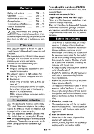 – 5 
Dear Customer, 
Please read and comply with 
these original instructions prior 
to the initial operation of your appliance and 
store them for later use or subsequent own-ers. 
This vacuum cleaner is meant for use in 
private households and not for commercial 
purposes. 
The manufacturer is not responsible for any 
damages that may occur on account of im-proper 
use or wrong operations. 
Use the vacuum cleaner only with: 
 Original filter bags. 
 Original spare parts, accessories and 
special accessories. 
The vacuum cleaner is not suitable for: 
 Sucking in human beings or animals. 
 Suction of: 
Small living creatures (for e.g. flies, spi-ders, 
etc.). 
Substances that are harmful for health, 
have sharp edges, are hot or burning. 
Moist or fluid substances. 
Mildly inflammable or explosive materi-als 
and gases. 
The packaging material can be recy-cled. 
Please do not place the packag-ing 
into the ordinary refuse for disposal, but 
arrange for the proper recycling. 
Old appliances contain valuable ma-terials 
that can be recycled. Please 
arrange for the proper recycling of old 
appliances. Please dispose your old appli-ances 
using appropriate collection sys-tems. 
Notes about the ingredients (REACH) 
You will find current information about the 
ingredients at: 
www.kaercher.com/REACH 
Filters and filter bags are made from envi-ronment- 
friendly materials. 
They can therefore be disposed off through 
the normal household garbage provided 
you have not sucked in substances that are 
not permitted to be thrown into household 
garbage. 
– This device is not intended for use by 
persons (including children) with re-duced 
physical, sensory or mental abil-ities 
or lacking experience and/or 
knowledge, unless they are supervised 
by a person responsible for their safety 
or are instructed by these persons on 
the use of the device. Children should 
be supervised, to ensure that they do 
not play with the device. 
– Keep packaging film away from children 
- risk of suffocation! 
– Switch the appliance off after every use 
and prior to every cleaning/mainte-nance 
procedure. 
– Risk of fire. Do not vacuum up any burn-ing 
or glowing objects. 
– The appliance may not be used in areas 
where a risk of explosion is present. 
– In case of extended downtimes, switch 
the appliance off at the main switch / ap-pliance 
switch or remove the mains 
plug. 
 Electrical connection 
– The appliance may only be connected 
to alternating current. The voltage must 
correspond with the type plate on the 
appliance. 
 Risk of electric shock 
– Never touch the mains plug and the 
socket with wet hands. 
– Do not pull the plug from the socket by 
pulling on the connecting cable. 
Contents 
Safety instructions . . . . . . . EN . . .5 
Operation . . . . . . . . . . . . . . EN . . .6 
Maintenance and care . . . . EN . . .8 
General notes. . . . . . . . . . . EN . . .9 
Technical specifications . . . EN . .10 
Special accessories . . . . . . EN . .10 
Proper use 
Environmental protection 
Disposing the filters and filter bags 
Safety instructions 
EN 11 
 