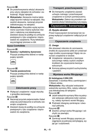 – 8 
Rysunek 
 Do przechowywania włożyć akcesoria 
przy użyciu rękojeści do schowka i za-trzasnąć. 
Wyjąć rękojeść. 
 Wskazówka: Akcesoria można także 
zdjąć ręcznie i nałożyć na rękojeść. Aby 
zwolnić akcesoria, nacisnąć przycisk 
odblokowujący na rękojeści. 
 Wskazówka: Wszystkie wyżej wymie-nione 
czynności można wykonać rów-nież 
z nałożoną rurą teleskopową. 
Zawiesić dyszę do podłóg na uchwycie 
postojowym z tyłu urządzenia i dopro-wadzić 
do zazębienia. Rurę teleskopo-wą 
pociągnąć pionowo w dół. 
Rysunek 
 Dywany i wykładziny dywanowe: 
Pozycje przełącznika dobrać w nastę-pujący 
sposób: 
Rysunek 
 Twarde powierzchnie: 
Pozycje przełącznika dobrać w nastę-pujący 
sposób: 
 Wyłączyć urządzenie i wyjąć wtyczkę 
z gniazdka sieciowego. 
Rysunek 
 Nacisnąć przycisk zwijania kabla. Kabel 
zwija się automatycznie w schowku we-wnątrz 
urządzenia. 
 Zawiesić dyszę do podłóg na uchwycie 
postojowym z tyłu urządzenia i dopro-wadzić 
do zazębienia. 
 Do transportu urządzenia używać 
uchwytu nośnego i przechowywać 
urządzenie w suchym pomieszczeniu. 
Wskazówka: Zaleca się przedtem cał-kowicie 
złożyć teleskopową rurę ssącą. 
 Ryzyko obrażeń 
Przed rozpoczęciem konserwacji lub na-prawy 
wyłączyć urządzenie i odłączyć je od 
sieci. 
 Uwaga 
Nie stosować mleczka do szorowania, 
środka do czyszczenia szkła ani uniwersal-nego 
środka czyszczącego! Nigdy nie za-nurzać 
urządzenia w wodzie. 
 Urządzenie i akcesoria z tworzywa 
sztucznego należy czyścić zwykłym 
środkiem do czyszczenia tworzyw 
sztucznych. 
 Komorę pyłową oczyścić suchą ścierką 
/ pędzlem. 
Nr katalogowy 6.904-329. 
Zawartość: 5 worków filtra z zamknięciem i 
1 filtrem silnika. 
Wskazówka: Aby odczytać wskazanie 
wskaźnika wymiany filtra, należy odłączyć 
ryrę teleskopową od rękojeści. 
Rysunek 
 Jeżeli wskaźnik wymiany filtra na pokry-wie 
wskazuje całkowicie kolor czerwo-ny, 
należy wymienić worek filtrujący. 
 Podnieść dźwignię zamknięcia i otwo-rzyć 
pokrywę. 
Rysunek 
 Zwolnić uchwyt worka filtrującego i od-chylić 
na zewnątrz. 
Rysunek 
 Zamknąć worek filtrujący poprzez po-ciągnięcie 
za pokrywę zamykającą, wy-jąć 
go i zutylizować. 
Dysza ComfoGlide 
Zakończenie pracy 
Transport, przechowywanie 
Czyszczenie i konserwacja 
Czyszczenie urządzenia 
Wymiana worka filtrującego 
110 PL 
 