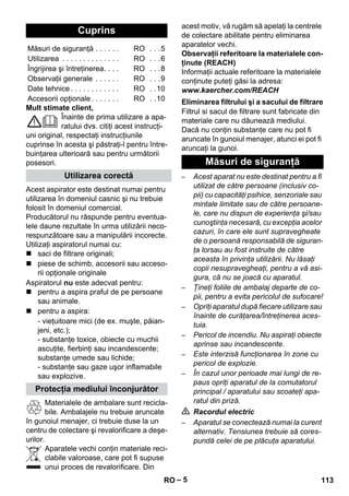– 5 
Mult stimate client, 
Înainte de prima utilizare a apa-ratului 
dvs. citiţi acest instrucţi-uni 
original, respectaţi instrucţiunile 
cuprinse în acesta şi păstraţi-l pentru între-buinţarea 
ulterioară sau pentru următorii 
posesori. 
Acest aspirator este destinat numai pentru 
utilizarea în domeniul casnic şi nu trebuie 
folosit în domeniul comercial. 
Producătorul nu răspunde pentru eventua-lele 
daune rezultate în urma utilizării neco-respunzătoare 
sau a manipulării incorecte. 
Utilizaţi aspiratorul numai cu: 
 saci de filtrare originali; 
 piese de schimb, accesorii sau acceso-rii 
opţionale originale 
Aspiratorul nu este adecvat pentru: 
 pentru a aspira praful de pe persoane 
sau animale. 
 pentru a aspira: 
- vieţuitoare mici (de ex. muşte, păian-jeni, 
etc.); 
- substanţe toxice, obiecte cu muchii 
ascuţite, fierbinţi sau incandescente; 
substanţe umede sau lichide; 
- substanţe sau gaze uşor inflamabile 
sau explozive. 
Materialele de ambalare sunt recicla-bile. 
Ambalajele nu trebuie aruncate 
în gunoiul menajer, ci trebuie duse la un 
centru de colectare şi revalorificare a deşe-urilor. 
Aparatele vechi conţin materiale reci-clabile 
valoroase, care pot fi supuse 
unui proces de revalorificare. Din 
acest motiv, vă rugăm să apelaţi la centrele 
de colectare abilitate pentru eliminarea 
aparatelor vechi. 
Observaţii referitoare la materialele con-ţinute 
(REACH) 
Informaţii actuale referitoare la materialele 
conţinute puteţi găsi la adresa: 
www.kaercher.com/REACH 
Filtrul si sacul de filtrare sunt fabricate din 
materiale care nu dăunează mediului. 
Dacă nu conţin substanţe care nu pot fi 
aruncate în gunoiul menajer, atunci ei pot fi 
aruncaţi la gunoi. 
– Acest aparat nu este destinat pentru a fi 
utilizat de către persoane (inclusiv co-pii) 
cu capacităţi psihice, senzoriale sau 
mintale limitate sau de către persoane-le, 
care nu dispun de experienţa şi/sau 
cunoştinţa necesară, cu excepţia acelor 
cazuri, în care ele sunt supravegheate 
de o persoană responsabilă de siguran-ţa 
lorsau au fost instruite de către 
aceasta în privinţa utilizării. Nu lăsaţi 
copii nesupravegheaţi, pentru a vă asi-gura, 
că nu se joacă cu aparatul. 
– Ţineţi foliile de ambalaj departe de co-pii, 
pentru a evita pericolul de sufocare! 
– Opriţi aparatul după fiecare utilizare sau 
înainte de curăţarea/întreţinerea aces-tuia. 
– Pericol de incendiu. Nu aspiraţi obiecte 
aprinse sau incandescente. 
– Este interzisă funcţionarea în zone cu 
pericol de explozie. 
– În cazul unor perioade mai lungi de re-paus 
opriţi aparatul de la comutatorul 
principal / aparatului sau scoateţi apa-ratul 
din priză. 
 Racordul electric 
– Aparatul se conectează numai la curent 
alternativ. Tensiunea trebuie să cores-pundă 
celei de pe plăcuţa aparatului. 
Cuprins 
Măsuri de siguranţă . . . . . . RO . . .5 
Utilizarea . . . . . . . . . . . . . . RO . . .6 
Îngrijirea şi întreţinerea. . . . RO . . .8 
Observaţii generale . . . . . . RO . . .9 
Date tehnice . . . . . . . . . . . . RO . .10 
Accesorii opţionale . . . . . . . RO . .10 
Utilizarea corectă 
Protecţia mediului înconjurător 
Eliminarea filtrului şi a sacului de filtrare 
Măsuri de siguranţă 
RO 113 
 