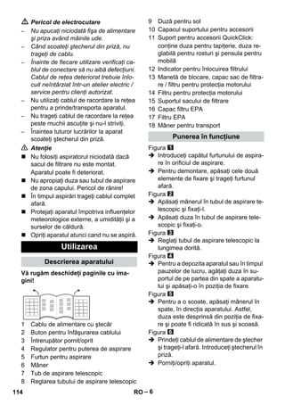 – 6 
 Pericol de electrocutare 
– Nu apucaţi niciodată fişa de alimentare 
şi priza având mâinile ude. 
– Când scoateţi ştecherul din priză, nu 
trageţi de cablu. 
– Înainte de fiecare utilizare verificaţi ca-blul 
de conectare să nu aibă defecţiuni. 
Cablul de reţea deteriorat trebuie înlo-cuit 
neîntârziat într-un atelier electric / 
service pentru clienţi autorizat. 
– Nu utilizaţi cablul de racordare la reţea 
pentru a prinde/transporta aparatul. 
– Nu trageţi cablul de racordare la reţea 
peste muchii ascuţite şi nu-l striviţi. 
– Înaintea tuturor lucrărilor la aparat 
scoateţi ştecherul din priză. 
 Atenţie 
 Nu folosiţi aspiratorul niciodată dacă 
sacul de filtrare nu este montat. 
Aparatul poate fi deteriorat. 
 Nu apropiaţi duza sau tubul de aspirare 
de zona capului. Pericol de rănire! 
 În timpul aspirări trageţi cablul complet 
afară. 
 Protejaţi aparatul împotriva influenţelor 
meteorologice externe, a umidităţii şi a 
surselor de căldură. 
 Opriţi aparatul atunci cand nu se aspiră. 
Vă rugăm deschideţi paginile cu ima-gini! 
1 Cablu de alimentare cu ştecăr 
2 Buton pentru înfăşurarea cablului 
3 Întrerupător pornit/oprit 
4 Regulator pentru puterea de aspirare 
5 Furtun pentru aspirare 
6 Mâner 
7 Tub de aspirare telescopic 
8 Reglarea tubului de aspirare telescopic 
9 Duză pentru sol 
10 Capacul suportului pentru accesorii 
11 Suport pentru accesorii QuickClick: 
conţine duza pentru tapiţerie, duza re-glabilă 
pentru rosturi şi pensula pentru 
mobilă 
12 Indicator pentru înlocuirea filtrului 
13 Manetă de blocare, capac sac de filtra-re 
/ filtru pentru protecţia motorului 
14 Filtru pentru protecţia motorului 
15 Suportul sacului de filtrare 
16 Capac filtru EPA 
17 Filtru EPA 
18 Mâner pentru transport 
Figura 
 Introduceţi capătul furtunului de aspira-re 
în orificiul de aspirare. 
 Pentru demontare, apăsaţi cele două 
elemente de fixare şi trageţi furtunul 
afară. 
Figura 
 Apăsaţi mânerul în tubul de aspirare te-lescopic 
şi fixaţi-l. 
 Apăsaţi duza în tubul de aspirare tele-scopic 
şi fixaţi-o. 
Figura 
 Reglaţi tubul de aspirare telescopic la 
lungimea dorită. 
Figura 
 Pentru a depozita aparatul sau în timpul 
pauzelor de lucru, agăţaţi duza în su-portul 
de pe partea din spate a aparatu-lui 
şi apăsaţi-o în poziţia de fixare. 
Figura 
 Pentru a o scoate, apăsaţi mânerul în 
spate, în direcţia aparatului. Astfel, 
duza este desprinsă din poziţia de fixa-re 
şi poate fi ridicată în sus şi scoasă. 
Figura 
 Prindeţi cablul de alimentare de ştecher 
şi trageţi-l afară. Introduceţi ştecherul în 
priză. 
 Porniţi/opriţi aparatul. 
Utilizarea 
Descrierea aparatului 
Punerea în funcţiune 
114 RO 
 