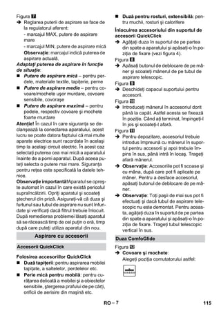 – 7 
Figura 
 Reglarea puterii de aspirare se face de 
la regulatorul aferent: 
- marcajul MAX, putere de aspirare 
mare 
- marcajul MIN, putere de aspirare mică 
Observaţie: marcajul indică puterea de 
aspirare actuală. 
Adaptaţi puterea de aspirare în funcţie 
de situaţie: 
 Putere de aspirare mică – pentru per-dele, 
materiale textile, tapiţerie, perne 
 Putere de aspirare medie – pentru co-voare/ 
mochete uşor murdare, covoare 
sensibile, covoraşe 
 Putere de aspirare maximă – pentru 
podele, respectiv covoare şi mochete 
foarte murdare 
Atenţie! În cazul în care siguranţa se de-clanşează 
la conectarea aparatului, acest 
lucru se poate datora faptului că mai multe 
aparate electrice sunt racordate în acelaşi 
timp la acelaşi circuit electric. În acest caz 
selectaţi puterea cea mai mică a aparatului 
înainte de a porni aparatul. După aceea pu-teţi 
selecta o putere mai mare. Siguranţa 
pentru reţea este specificată la datele teh-nice. 
Observaţie importantă!Aparatul se opreş-te 
automat în cazul în care există pericolul 
supraîncălzirii. Opriţi aparatul şi scoateţi 
ştecherul din priză. Asiguraţi-vă că duza şi 
furtunul sau tubul de aspirare nu sunt înfun-date 
şi verificaţi dacă filtrul trebuie înlocuit. 
După remedierea problemei lăsaţi aparatul 
să se răcească timp de cel puţin o oră, timp 
după care puteţi utiliza aparatul din nou. 
 Duză tapiţerii: pentru aspirarea mobilei 
tapiţate, a saltelelor, perdelelor etc. 
 Perie mică pentru mobilă: pentru cu-răţarea 
delicată a mobilei şi a obiectelor 
sensibile, ştergerea prafului de pe cărţi, 
orificii de aerisire din maşină etc. 
 Duză pentru rosturi, extensibilă: pen-tru 
muchii, rosturi şi calorifere 
 Agăţaţi duza în suportul de pe partea 
din spate a aparatului şi apăsaţi-o în po-ziţia 
de fixare (vezi figura 4). 
Figura 
 Apăsaţi butonul de deblocare de pe mâ-ner 
şi scoateţi mânerul de pe tubul de 
aspirare telescopic. 
Figura 
 Deschideţi capacul suportului pentru 
accesorii. 
Figura 
 Introduceţi mânerul în accesoriul dorit 
până la capăt. Astfel acesta se fixează 
în poziţie. Când aţi terminat, împingeţi-l 
în jos şi scoateţi-l afară. 
Figura 
 Pentru depozitare, accesoriul trebuie 
introdus împreună cu mânerul în supor-tul 
pentru accesorii şi apoi trebuie îm-pins 
în sus, până intră în locaş. Trageţi 
afară mânerul. 
 Observaţie: Accesoriile pot fi scoase şi 
cu mâna, după care pot fi aplicate pe 
mâner. Pentru a desface accesoriul, 
apăsaţi butonul de deblocare de pe mâ-ner. 
 Observaţie: Toţi paşii de mai sus pot fi 
efectuaţi şi dacă tubul de aspirare tele-scopic 
nu este demontat. Pentru aceas-ta, 
agăţaţi duza în suportul de pe partea 
din spate a aparatului şi apăsaţi-o în po-ziţia 
de fixare. Trageţi tubul telescopic 
vertical în sus. 
Figura 
 Covoare şi mochete: 
Alegeţi poziţia comutatorului astfel: 
Aspirare cu accesorii 
Accesorii QuickClick 
Folosirea accesoriilor QuickClick 
Înlocuirea accesoriului din suportul de 
accesorii QuickClick 
Duza ComfoGlide 
RO 115 
 