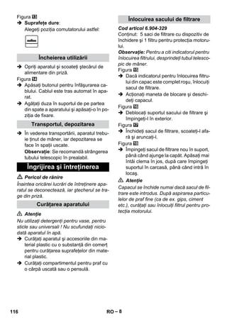 – 8 
Figura 
 Suprafeţe dure: 
Alegeţi poziţia comutatorului astfel: 
 Opriţi aparatul şi scoateţi ştecărul de 
alimentare din priză. 
Figura 
 Apăsaţi butonul pentru înfăşurarea ca-blului. 
Cablul este tras automat în apa-rat. 
 Agăţaţi duza în suportul de pe partea 
din spate a aparatului şi apăsaţi-o în po-ziţia 
de fixare. 
 În vederea transportării, aparatul trebu-ie 
ţinut de mâner, iar depozitarea se 
face în spaţii uscate. 
Observaţie: Se recomandă strângerea 
tubului telescopic în prealabil. 
 Pericol de rănire 
Înaintea oricărei lucrări de întreţinere apa-ratul 
se deconectează, iar ştecherul se tra-ge 
din priză. 
 Atenţie 
Nu utilizaţi detergenţi pentru vase, pentru 
sticle sau universali ! Nu scufundaţi nicio-dată 
aparatul în apă. 
 Curăţaţi aparatul şi accesoriile din ma-terial 
plastic cu o substanţă din comerţ 
pentru curăţarea suprafeţelor din mate-rial 
plastic. 
 Curăţaţi compartimentul pentru praf cu 
o cârpă uscată sau o pensulă. 
Cod articol 6.904-329 
Conţinut: 5 saci de filtrare cu dispozitiv de 
închidere şi 1 filtru pentru protecţia motoru-lui. 
Observaţie: Pentru a citi indicatorul pentru 
înlocuirea filtrului, desprindeţi tubul telesco-pic 
de mâner. 
Figura 
 Dacă indicatorul pentru înlocuirea filtru-lui 
din capac este complet roşu, înlocuiţi 
sacul de filtrare. 
 Acţionaţi maneta de blocare şi deschi-deţi 
capacul. 
Figura 
 Deblocaţi suportul sacului de filtrare şi 
împingeţi-l în exterior. 
Figura 
 Închideţi sacul de filtrare, scoateţi-l afa-ră 
şi aruncaţi-l. 
Figura 
 Împingeţi sacul de filtrare nou în suport, 
până când ajunge la capăt. Apăsaţi mai 
întâi clema în jos, după care împingeţi 
suportul în carcasă, până când intră în 
locaş. 
 Atenţie 
Capacul se închide numai dacă sacul de fil-trare 
este introdus. După aspirarea particu-lelor 
de praf fine (ca de ex. gips, ciment 
etc.), curăţaţi sau înlocuiţi filtrul pentru pro-tecţia 
motorului. 
Încheierea utilizării 
Transportul, depozitarea 
Îngrijirea şi întreţinerea 
Curăţarea aparatului 
Înlocuirea sacului de filtrare 
116 RO 
 