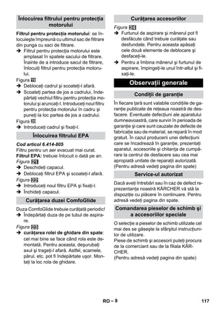 – 9 
Filtrul pentru protecţia motorului: se în-locuieşte 
împreună cu ultimul sac de filtrare 
din punga cu saci de filtrare. 
 Filtrul pentru protecţia motorului este 
amplasat în spatele sacului de filtrare. 
Înainte de a introduce sacul de filtrare, 
înlocuiţi filtrul pentru protecţia motoru-lui. 
Figura 
 Deblocaţi cadrul şi scoateţi-l afară. 
 Scoateţi partea de jos a cadrului, înde-părtaţi 
vechiul filtru pentru protecţia mo-torului 
şi aruncaţi-l. Introduceţi noul filtru 
pentru protecţia motorului în cadru şi 
puneţi la loc partea de jos a cadrului. 
Figura 
 Introduceţi cadrul şi fixaţi-l. 
Cod articol 6.414-805 
Filtru pentru un aer evacuat mai curat. 
Filtrul EPA: trebuie înlocuit o dată pe an. 
Figura 
 Deschideţi capacul. 
 Deblocaţi filtrul EPA şi scoateţi-l afară. 
Figura 
 Introduceţi noul filtru EPA şi fixaţi-l. 
 Închideţi capacul. 
Duza ComfoGlide trebuie curăţată periodic! 
 Îndepărtaţi duza de pe tubul de aspira-re. 
Figura 
 curăţarea rolei de ghidare din spate: 
cel mai bine se face când rola este de-montată. 
Pentru aceasta, deşurubaţi 
axul şi trageţi-l afară. Astfel, scamele, 
părul, etc. pot fi îndepărtate uşor. Mon-taţi 
la loc rola de ghidare. 
Figura 
 Furtunul de aspirare şi mânerul pot fi 
desfăcute când trebuie curăţate sau 
desfundate. Pentru aceasta apăsaţi 
cele două elemente de deblocare şi 
desfaceţi-le. 
 Pentru a îmbina mânerul şi furtunul de 
aspirare, împingeţi-le unul într-altul şi fi-xaţi- 
le. 
În fiecare ţară sunt valabile condiţiile de ga-ranţie 
publicate de reţeaua noastră de des-facere. 
Eventuale defecţiuni ale aparatului 
dumneavoastră, care survin în perioada de 
garanţie şi care sunt cauzate de defecte de 
fabricaţie sau de material, se repară în mod 
gratuit. În cazul producerii unei defecţiuni 
care se încadrează în garanţie, prezentaţi 
aparatul, accesoriile şi chitanţa de cumpă-rare 
la centrul de desfacere sau cea mai 
apropiată unitate de reparaţii autorizată. 
(Pentru adresă vedeţi pagina din spate) 
Dacă aveţi întrebări sau în caz de defect re-prezentanţa 
noastră KÄRCHER vă stă la 
dispoziţie cu plăcere în continuare. Pentru 
adresă vedeţi pagina din spate. 
O selecţie a pieselor de schimb utilizate cel 
mai des se găseşte la sfârşitul instrucţiuni-lor 
de utilizare. 
Piese de schimb şi accesorii puteţi procura 
de la comerciant sau de la filiala KÄR-CHER. 
(Pentru adresă vedeţi pagina din spate) 
Înlocuirea filtrului pentru protecţia 
motorului 
Înlocuirea filtrului EPA 
Curăţarea duzei ComfoGlide 
Curăţarea accesoriilor 
Observaţii generale 
Condiţii de garanţie 
Service-ul autorizat 
Comandarea pieselor de schimb şi 
a accesoriilor speciale 
RO 117 
 