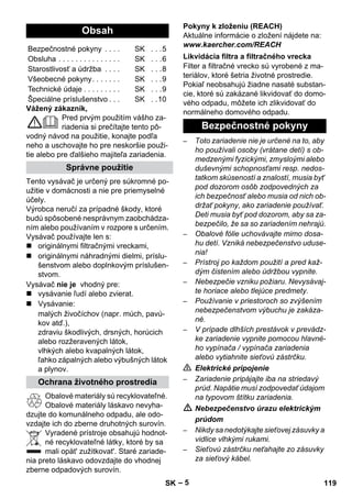 – 5 
Vážený zákazník, 
Pred prvým použitím vášho za-riadenia 
si prečítajte tento pô-vodný 
návod na použitie, konajte podľa 
neho a uschovajte ho pre neskoršie použi-tie 
alebo pre ďalšieho majiteľa zariadenia. 
Tento vysávač je určený pre súkromné po-užitie 
v domácnosti a nie pre priemyselné 
účely. 
Výrobca neručí za prípadné škody, ktoré 
budú spôsobené nesprávnym zaobchádza-ním 
alebo používaním v rozpore s určením. 
Vysávač používajte len s: 
 originálnymi filtračnými vreckami, 
 originálnymi náhradnými dielmi, príslu-šenstvom 
alebo doplnkovým príslušen-stvom. 
Vysávač nie je vhodný pre: 
 vysávanie ľudí alebo zvierat. 
 Vysávanie: 
malých živočíchov (napr. múch, pavú-kov 
atď.), 
zdraviu škodlivých, drsných, horúcich 
alebo rozžeravených látok, 
vlhkých alebo kvapalných látok, 
ľahko zápalných alebo výbušných látok 
a plynov. 
Obalové materiály sú recyklovateľné. 
Obalové materiály láskavo nevyha-dzujte 
do komunálneho odpadu, ale odo-vzdajte 
ich do zberne druhotných surovín. 
Vyradené prístroje obsahujú hodnot-né 
recyklovateľné látky, ktoré by sa 
mali opät' zužitkovat'. Staré zariade-nia 
preto láskavo odovzdajte do vhodnej 
zberne odpadových surovín. 
Pokyny k zloženiu (REACH) 
Aktuálne informácie o zložení nájdete na: 
www.kaercher.com/REACH 
Filter a filtračné vrecko sú vyrobené z ma-teriálov, 
ktoré šetria životné prostredie. 
Pokiaľ neobsahujú žiadne nasaté substan-cie, 
ktoré sú zakázané likvidovať do domo-vého 
odpadu, môžete ich zlikvidovať do 
normálneho domového odpadu. 
– Toto zariadenie nie je určené na to, aby 
ho používali osoby (vrátane detí) s ob-medzenými 
fyzickými, zmysloými alebo 
duševnými schopnosťami resp. nedos-tatkom 
skúseností a znalostí, musia byť 
pod dozorom osôb zodpovedných za 
ich bezpečnosť alebo musia od nich ob-držať 
pokyny, ako zariadenie používať. 
Deti musia byť pod dozorom, aby sa za-bezpečilo, 
že sa so zariadením nehrajú. 
– Obalové fólie uchovávajte mimo dosa-hu 
detí. Vzniká nebezpečenstvo uduse-nia! 
– Prístroj po každom použití a pred kaž-dým 
čistením alebo údržbou vypnite. 
– Nebezpečie vzniku požiaru. Nevysávaj-te 
horiace alebo tlejúce predmety. 
– Používanie v priestoroch so zvýšením 
nebezpečenstvom výbuchu je zakáza-né. 
– V prípade dlhších prestávok v prevádz-ke 
zariadenie vypnite pomocou hlavné-ho 
vypínača / vypínača zariadenia 
alebo vytiahnite sieťovú zástrčku. 
 Elektrické pripojenie 
– Zariadenie pripájajte iba na striedavý 
prúd. Napätie musí zodpovedať údajom 
na typovom štítku zariadenia. 
 Nebezpečenstvo úrazu elektrickým 
prúdom 
– Nikdy sa nedotýkajte sieťovej zásuvky a 
vidlice vlhkými rukami. 
– Sieťovú zástrčku neťahajte zo zásuvky 
za sieťový kábel. 
Obsah 
Bezpečnostné pokyny . . . . SK . . .5 
Obsluha . . . . . . . . . . . . . . . SK . . .6 
Starostlivosť a údržba . . . . SK . . .8 
Všeobecné pokyny. . . . . . . SK . . .9 
Technické údaje . . . . . . . . . SK . . .9 
Špeciálne príslušenstvo . . . SK . .10 
Správne použitie 
Ochrana životného prostredia 
Likvidácia filtra a filtračného vrecka 
Bezpečnostné pokyny 
SK 119 
 