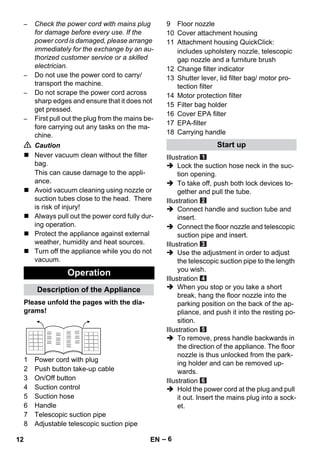 – 6 
– Check the power cord with mains plug 
for damage before every use. If the 
power cord is damaged, please arrange 
immediately for the exchange by an au-thorized 
customer service or a skilled 
electrician. 
– Do not use the power cord to carry/ 
transport the machine. 
– Do not scrape the power cord across 
sharp edges and ensure that it does not 
get pressed. 
– First pull out the plug from the mains be-fore 
carrying out any tasks on the ma-chine. 
 Caution 
 Never vacuum clean without the filter 
bag. 
This can cause damage to the appli-ance. 
 Avoid vacuum cleaning using nozzle or 
suction tubes close to the head. There 
is risk of injury! 
 Always pull out the power cord fully dur-ing 
operation. 
 Protect the appliance against external 
weather, humidity and heat sources. 
 Turn off the appliance while you do not 
vacuum. 
Please unfold the pages with the dia-grams! 
1 Power cord with plug 
2 Push button take-up cable 
3 On/Off button 
4 Suction control 
5 Suction hose 
6 Handle 
7 Telescopic suction pipe 
8 Adjustable telescopic suction pipe 
9 Floor nozzle 
10 Cover attachment housing 
11 Attachment housing QuickClick: 
includes upholstery nozzle, telescopic 
gap nozzle and a furniture brush 
12 Change filter indicator 
13 Shutter lever, lid filter bag/ motor pro-tection 
filter 
14 Motor protection filter 
15 Filter bag holder 
16 Cover EPA filter 
17 EPA-filter 
18 Carrying handle 
Illustration 
 Lock the suction hose neck in the suc-tion 
opening. 
 To take off, push both lock devices to-gether 
and pull the tube. 
Illustration 
 Connect handle and suction tube and 
insert. 
 Connect the floor nozzle and telescopic 
suction pipe and insert. 
Illustration 
 Use the adjustment in order to adjust 
the telescopic suction pipe to the length 
you wish. 
Illustration 
 When you stop or you take a short 
break, hang the floor nozzle into the 
parking position on the back of the ap-pliance, 
and push it into the resting po-sition. 
Illustration 
 To remove, press handle backwards in 
the direction of the appliance. The floor 
nozzle is thus unlocked from the park-ing 
holder and can be removed up-wards. 
Illustration 
 Hold the power cord at the plug and pull 
it out. Insert the mains plug into a sock-et. 
Operation 
Description of the Appliance 
Start up 
12 EN 
 