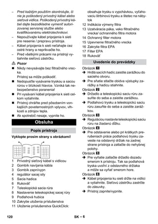 – 6 
– Pred každým použitím skontrolujte, či 
nie je poškodený prívodný kábel alebo 
sieťová vidlica. Poškodený prívodný ká-bel 
dajte bezodkladne vymeniť autori-zovanej 
servisnej službe alebo 
kvalifikovanému elektrotechnikovi. 
– Nepoužívajte kábel pripojenia k sieti 
pre nesenie / prepravu prístroja. 
– Kábel pripojenia k sieti neťahajte cez 
ostré hrany a neprikvačte ho. 
– Pred všetkými prácami na prístroji vy-tiahnite 
sieťovú zástrčku. 
 Pozor 
 Nikdy nevysávajte bez filtračného vrec-ka. 
Prístroj sa môže poškodiť. 
 Nedopusťte vysávanie tryskou a sacou 
rúrou v blízkosti hlavice. Vzniká tak ne-bezpečenstvo 
poranenia! 
 Pri vysávaní kábel pripojenia k sieti cel-kom 
vytiahnite. 
 Prístroj chráňte pred pôsobením von-kajších 
poveternostných vplyvov, vlh-kosti 
a zdrojov tepla. 
 Ak spotrebič nesaje, vypnite ho. 
Vyklopte prosím strany s obrázkami! 
1 Prívodný sieťový kábel s vidlicou 
2 Gombík navíjania kábla 
3 Gombík zapn/vypn 
4 regulátor sacej sily 
5 Sacia hadica 
6 Rukovät' 
7 Teleskopická sacia rúra 
8 Nastavenie teleskopickej sacej rúry 
9 Podlahová hubica 
10 Zakrytie uloženia príslušenstva 
11 Uloženie príslušenstva QuickClick: 
obsahuje trysku s vypchávkou, vyťaho-vaciu 
štrbinovú trysku a štetec na náby-tok 
12 Indikácia výmeny filtra 
13 Uzatváracia páka, veko filtračného 
vrecka/ ochranného filtra motora 
14 Ochranný filter motora 
15 Upevnenie filtračného vrecka 
16 Zakrytie filtra EPA 
17 Filter EPA 
18 Rukoväť 
Obrázok 
 Hrdlá sacích hadíc zaistite zarážkou do 
sacieho otvoru. 
 Pre sňatie stlačte obidva výstupky za-rážky 
a hadicu stiahnite. 
Obrázok 
 Držadlo a teleskopickú saciu rúru za-suňte 
do seba a zaistite zarážkou. 
 Podlahovú trysku a teleskopickú saciu 
rúru zasuňte do seba a zaistite zaráž-kou. 
Obrázok 
 Reguláciou nastavte teleskopickú saciu 
rúru na žiadanú dĺžku. 
Obrázok 
 Pre odstavenie alebo pri krátkych pre-rušeniach 
práce podlahovú trysku za-veste 
na odstavný držiak na zadnej 
strane prístroja a zatlačte do nehybnej 
polohy. 
Obrázok 
 Pre vyňatie zatlačte držadlo dozadu 
smerom k prístroju. Tak sa podlahová 
tryska uvoľní z odstavného držiaka 
a môže sa vyňať smerom hore. 
Obrázok 
 Kábel pripojenia ku sieti držte na vidlici 
a vytiahnite. Sieťovú zástrčku zastrčte 
do zásuvky. 
 Prístroj zapnite/vypnite. 
Obsluha 
Popis prístroja 
Uvedenie do prevádzky 
120 SK 
 