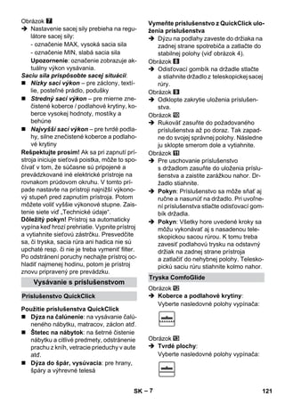 – 7 
Obrázok 
 Nastavenie sacej sily prebieha na regu-látore 
sacej sily: 
- označenie MAX, vysoká sacia sila 
- označenie MIN, slabá sacia sila 
Upozornenie: označenie zobrazuje ak-tuálny 
výkon vysávania. 
Saciu sila prispôsobte sacej situácii: 
 Nízky sací výkon – pre záclony, textí-lie, 
posteľné prádlo, podušky 
 Stredný sací výkon – pre mierne zne-čistené 
koberce / podlahové krytiny, ko-berce 
vysokej hodnoty, mostíky a 
behúne 
 Najvyšší sací výkon – pre tvrdé podla-hy, 
silne znečistené koberce a podlaho-vé 
krytiny 
Rešpektujte prosím! Ak sa pri zapnutí prí-stroja 
iniciuje sieťová poistka, môže to spo-čívať 
v tom, že súčasne sú pripojené a 
prevádzkované iné elektrické prístroje na 
rovnakom prúdovom okruhu. V tomto prí-pade 
nastavte na prístroji najnižší výkono-vý 
stupeň pred zapnutím prístroja. Potom 
môžete voliť vyššie výkonové stupne. Zais-tenie 
siete viď „Technické údaje“. 
Dôležitý pokyn! Prístroj sa automaticky 
vypína keď hrozí prehriatie. Vypnite prístroj 
a vytiahnite sieťovú zástrčku. Presvedčite 
sa, či tryska, sacia rúra ani hadica nie sú 
upchaté resp. či nie je treba vymeniť filter. 
Po odstránení poruchy nechajte prístroj oc-hladiť 
najmenej hodinu, potom je prístroj 
znovu pripravený pre prevádzku. 
 Dýza na čalúnenie: na vysávanie čalú-neného 
nábytku, matracov, záclon atď. 
 Štetec na nábytok: na šetrné čistenie 
nábytku a citlivé predmety, odstránenie 
prachu z kníh, vetracie prieduchy v aute 
atď. 
 Dýza do špár, vysúvacia: pre hrany, 
špáry a výhrevné telesá 
 Dýzu na podlahy zaveste do držiaka na 
zadnej strane spotrebiča a zatlačte do 
stabilnej polohy (viď obrázok 4). 
Obrázok 
 Odisťovací gombík na držadle stlačte 
a stiahnite držadlo z teleskopickej sacej 
rúry. 
Obrázok 
 Odklopte zakrytie uloženia príslušen-stva. 
Obrázok 
 Rukoväť zasuňte do požadovaného 
príslušenstva až po doraz. Tak zapad-ne 
do svojej správnej polohy. Následne 
ju sklopte smerom dole a vytiahnite. 
Obrázok 
 Pre uschovanie príslušenstvo 
s držadlom zasuňte do uloženia príslu-šenstva 
a zaistite zarážkou nahor. Dr-žadlo 
stiahnite. 
 Pokyn: Príslušenstvo sa môže sňať aj 
ručne a nasunúť na držadlo. Pri uvoľne-ní 
príslušenstva stlačte odisťovací gom-bík 
držadla. 
 Pokyn: Všetky hore uvedené kroky sa 
môžu vykonávať aj s nasadenou tele-skopickou 
sacou rúrou. K tomu treba 
zavesiť podlahovú trysku na odstavný 
držiak na zadnej strane prístroja 
a zatlačiť do nehybnej polohy. Telesko-pickú 
saciu rúru stiahnite kolmo nahor. 
Obrázok 
 Koberce a podlahové krytiny: 
Vyberte nasledovné polohy vypínača: 
Obrázok 
 Tvrdé plochy: 
Vyberte nasledovné polohy vypínača: 
Vysávanie s príslušenstvom 
Príslušenstvo QuickClick 
Použitie príslušenstva QuickClick 
Vymeňte príslušenstvo z QuickClick ulo-ženia 
príslušenstva 
Tryska ComfoGlide 
SK 121 
 
