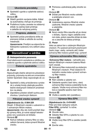– 8 
 Spotrebič vypnite a vytiahnite sieťovú 
vidlicu. 
Obrázok 
 Stlačiť gombík navíjania kábla. Kábel 
sa automaticky vťahuje do prístroja. 
 Podlahovú trysku zaveste na odstavný 
držiak na zadnej časti prístroja 
a zatlačte do nehybnej polohy. 
 Spotrebič počas prenášania držte za 
prenosný držiak a odložte do suchej 
miestnosti. 
Upozornenie: Predtým sa odporúča te-leskopickú 
vysávaciu rúru celkom zasu-núť. 
 Nebezpečenstvo poranenia 
Pred ošetrovaním zariadenia a údržbou za-riadenie 
vypnite a vytiahnite sieťovú vidlicu. 
 Pozor 
Nepoužívajte žiadne abrazívne pôsobiace 
prípravky, prípravky na sklo ani univerzálne 
čističe! Spotrebič nikdy neponárajte do vo-dy. 
 Spotrebič a diely príslušenstva vyrobe-né 
z umelej hmoty ošetrujte použitím 
bežne dostupných čistiacich prostried-kov 
na plasty. 
 Zaprášený priestor očistiť suchou pra-chovkou 
/ prachovým štetcom. 
Objednávacie čís. 6 904-329 
Obsah: 5 filtračných vreciek s uzáverom a 
1 ochranným filtrom motora. 
Upozornenie: Aby ste mohli prečítať disp-lej 
výmeny filtra, je nutné odpojiť telesko-pickú 
rúru vysávania od držiaka. 
Obrázok 
 Keď je indikácia výmeny filtra vo veku 
celkom červená, treba vymeniť filtračné 
vrecko. 
 Pomocou uzatváracej páky otvorte ve-ko. 
Obrázok 
 Držiak pre filtračné vrecko odistite 
a preklopte smerom von. 
Obrázok 
 Uzatváracou sponou filtračné vrecko 
uzatvorte, filtračné vrecko vyberte 
a odstráňte. 
Obrázok 
 Nové vrecko filtra zasuňte až po doraz 
v držiaku. Sponu najprv zatlačte sme-rom 
dole, potom zasuňte držiak do tele-sa 
a zasuňte do telesa prístroja. 
 Pozor 
Veko sa zatvorí len s vloženým filtračným 
vreckom. Po vysávaní jemných prachových 
častíc (napr. sadry, cementu atď.) treba 
ochranný filter motora vyčistiť resp. vymeniť. 
Ochranný filter motora : nahraďte pos-ledným 
filtračným vreckom balenia filtrač-ných 
vreciek. 
 Ochranný filter motora leží za vloženým 
filtračným vreckom. Pred vložením fil-tračného 
vrecka treba vymeniť ochran-ný 
filter motora. 
Obrázok 
 Rám odistite a vyberte von. 
 Odoberte spodnú časť rámu, starý 
ochranný filter motora a odstráňte ho do 
odpadu. Vložte nový ochranný filter mo-tora 
a nasaďte spodnú časť rámu. 
Obrázok 
 Vložte a zaistite rám (zarážkou). 
Objednávacie čís. 6 414-805 
Filter pre čistý výstupný vzduch. 
Filter EPA: vymieňať 1x ročne. 
Obrázok 
 Otvorte veko. 
 Odistite filter EPA a vyberte ho von. 
Obrázok 
 Vložte nový filter EPA a zaistite (zaráž-kou). 
 Zavrite veko. 
Ukončenie prevádzky 
Preprava, uloženie 
Starostlivosť a údržba 
Čistenie spotrebiča 
Filtračné vrecko vymeniť 
Výmena ochranného filtra motora 
Výmena filtra EPA 
122 SK 
 