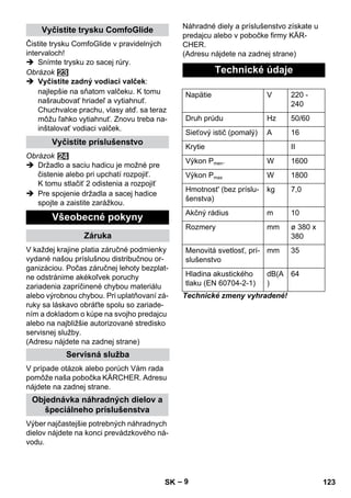 – 9 
Čistite trysku ComfoGlide v pravidelných 
intervaloch! 
 Snímte trysku zo sacej rúry. 
Obrázok 
 Vyčistite zadný vodiaci valček: 
najlepšie na sňatom valčeku. K tomu 
našraubovať hriadeľ a vytiahnuť. 
Chuchvalce prachu, vlasy atď. sa teraz 
môžu ľahko vytiahnuť. Znovu treba na-inštalovať 
vodiaci valček. 
Obrázok 
 Držadlo a saciu hadicu je možné pre 
čistenie alebo pri upchatí rozpojiť. 
K tomu stlačiť 2 odistenia a rozpojiť 
 Pre spojenie držadla a sacej hadice 
spojte a zaistite zarážkou. 
V každej krajine platia záručné podmienky 
vydané našou príslušnou distribučnou or-ganizáciou. 
Počas záručnej lehoty bezplat-ne 
odstránime akékoľvek poruchy 
zariadenia zapríčinené chybou materiálu 
alebo výrobnou chybou. Pri uplatňovaní zá-ruky 
sa láskavo obráťte spolu so zariade-ním 
a dokladom o kúpe na svojho predajcu 
alebo na najbližšie autorizované stredisko 
servisnej služby. 
(Adresu nájdete na zadnej strane) 
V prípade otázok alebo porúch Vám rada 
pomôže naša pobočka KÄRCHER. Adresu 
nájdete na zadnej strane. 
Výber najčastejšie potrebných náhradnych 
dielov nájdete na konci prevádzkového ná-vodu. 
Náhradné diely a príslušenstvo získate u 
predajcu alebo v pobočke firmy KÄR-CHER. 
(Adresu nájdete na zadnej strane) 
Technické zmeny vyhradené! 
Vyčistite trysku ComfoGlide 
Vyčistite príslušenstvo 
Všeobecné pokyny 
Záruka 
Servisná služba 
Objednávka náhradných dielov a 
špeciálneho príslušenstva 
Technické údaje 
Napätie V 220 - 
240 
Druh prúdu Hz 50/60 
Sieťový istič (pomalý) A 16 
Krytie II 
Výkon Pmen. W 1600 
Výkon Pmax W 1800 
Hmotnost' (bez príslu-šenstva) 
kg 7,0 
Akčný rádius m 10 
Rozmery mm ø 380 x 
380 
Menovitá svetlosť, prí-slušenstvo 
mm 35 
Hladina akustického 
tlaku (EN 60704-2-1) 
dB(A 
) 
64 
SK 123 
 