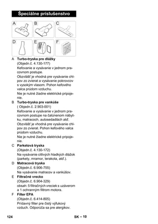 – 10 
Špeciálne príslušenstvo 
A Turbo-tryska pre dlážky 
(Objedn.č. 4.130-177) 
Kefovanie a vysávanie v jednom pra-covnom 
postupe. 
Obzvlášť je vhodná pre vysávanie chl-pov 
zo zvierat a vysávanie pokrovcov 
s vysokým vlasom. Pohon kefového 
valca prúdom vzduchu. 
Nie je nutné žiadne elektrické pripoje-nie. 
B Turbo-tryska pre vankúše 
( Objedn.č. 2.903-001) 
Kefovanie a vysávanie v jednom pra-covnom 
postupe na čalúnenom nábyt-ku, 
matracoch, autosedadlách atď. 
Obzvlášť je vhodná pre vysávanie chl-pov 
zo zvierat. Pohon kefového valca 
prúdom vzduchu. 
Nie je nutné žiadne elektrické pripoje-nie. 
C Parketová tryska 
(Objedn.č. 4.130-172) 
Na vysávanie citlivých hladkých dlážok 
(parkety, mramor, terakota, atď.). 
D Matracová tryska 
(Objedn.č. 6.906-755) 
Na vysávanie matracov a vankúšov. 
E Filtračné vrecko 
(Objedn.č. 6.904-329) 
obsah: 5 filtračných vreciek s uzáverom 
a 1 ochranným filtrom motora. 
F Filter EPA 
(Objedn.č. 6.414-805) 
Prídavný filter pre čistý výfukový 
vzduch. Odporúča sa pre alergikov. 
124 SK 
 
