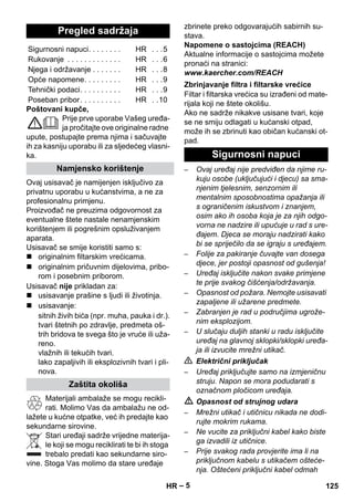 – 5 
Poštovani kupče, 
Prije prve uporabe Vašeg uređa-ja 
pročitajte ove originalne radne 
upute, postupajte prema njima i sačuvajte 
ih za kasniju uporabu ili za sljedećeg vlasni-ka. 
Ovaj usisavač je namijenjen isključivo za 
privatnu uporabu u kućanstvima, a ne za 
profesionalnu primjenu. 
Proizvođač ne preuzima odgovornost za 
eventualne štete nastale nenamjenskim 
korištenjem ili pogrešnim opsluživanjem 
aparata. 
Usisavač se smije koristiti samo s: 
 originalnim filtarskim vrećicama. 
 originalnim pričuvnim dijelovima, pribo-rom 
i posebnim priborom. 
Usisavač nije prikladan za: 
 usisavanje prašine s ljudi ili životinja. 
 usisavanje: 
sitnih živih bića (npr. muha, pauka i dr.). 
tvari štetnih po zdravlje, predmeta oš-trih 
bridova te svega što je vruće ili uža-reno. 
vlažnih ili tekućih tvari. 
lako zapaljivih ili eksplozivnih tvari i pli-nova. 
Materijali ambalaže se mogu recikli-rati. 
Molimo Vas da ambalažu ne od-lažete 
u kućne otpatke, već ih predajte kao 
sekundarne sirovine. 
Stari uređaji sadrže vrijedne materija-le 
koji se mogu reciklirati te bi ih stoga 
trebalo predati kao sekundarne siro-vine. 
Stoga Vas molimo da stare uređaje 
zbrinete preko odgovarajućih sabirnih su-stava. 
Napomene o sastojcima (REACH) 
Aktualne informacije o sastojcima možete 
pronaći na stranici: 
www.kaercher.com/REACH 
Filtar i filtarska vrećica su izrađeni od mate-rijala 
koji ne štete okolišu. 
Ako ne sadrže nikakve usisane tvari, koje 
se ne smiju odlagati u kućanski otpad, 
može ih se zbrinuti kao običan kućanski ot-pad. 
– Ovaj uređaj nije predviđen da njime ru-kuju 
osobe (uključujući i djecu) sa sma-njenim 
tjelesnim, senzornim ili 
mentalnim sposobnostima opažanja ili 
s ograničenim iskustvom i znanjem, 
osim ako ih osoba koja je za njih odgo-vorna 
ne nadzire ili upućuje u rad s ure-đajem. 
Djeca se moraju nadzirati kako 
bi se spriječilo da se igraju s uređajem. 
– Folije za pakiranje čuvajte van dosega 
djece, jer postoji opasnost od gušenja! 
– Uređaj isključite nakon svake primjene 
te prije svakog čišćenja/održavanja. 
– Opasnost od požara. Nemojte usisavati 
zapaljene ili užarene predmete. 
– Zabranjen je rad u područjima ugrože-nim 
eksplozijom. 
– U slučaju duljih stanki u radu isključite 
uređaj na glavnoj sklopki/sklopki uređa-ja 
ili izvucite mrežni utikač. 
 Električni priključak 
– Uređaj priključujte samo na izmjeničnu 
struju. Napon se mora podudarati s 
označnom pločicom uređaja. 
 Opasnost od strujnog udara 
– Mrežni utikač i utičnicu nikada ne dodi-rujte 
mokrim rukama. 
– Ne vucite za priključni kabel kako biste 
ga izvadili iz utičnice. 
– Prije svakog rada provjerite ima li na 
priključnom kabelu s utikačem ošteće-nja. 
Oštećeni priključni kabel odmah 
Pregled sadržaja 
Sigurnosni napuci. . . . . . . . HR . . .5 
Rukovanje . . . . . . . . . . . . . HR . . .6 
Njega i održavanje . . . . . . . HR . . .8 
Opće napomene. . . . . . . . . HR . . .9 
Tehnički podaci. . . . . . . . . . HR . . .9 
Poseban pribor. . . . . . . . . . HR . .10 
Namjensko korištenje 
Zaštita okoliša 
Zbrinjavanje filtra i filtarske vrećice 
Sigurnosni napuci 
HR 125 
 
