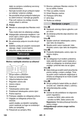 – 6 
dajte na zamjenu ovlaštenoj servisnoj 
službi/električaru. 
– Nemojte koristiti strujni priključni kabel 
za nošenje / prijenos uređaja. 
– Ne prevlačite strujni priključni kabel pre-ko 
oštrih bridova i nemojte ga gnječiti. 
– Prije svih radova na uređaju izvucite 
strujni utikač iz utičnice. 
 Pažnja 
 Nikada ne usisavajte bez filtarske vreći-ce. 
Tako može doći do oštećenja uređaja. 
 Izbjegavajte usisavanje sisaljkom i usi-snom 
cijevi u blizini glave. Postoji opa-snost 
od ozljeda! 
 Za usisavanje potpuno izvucite strujni 
kabel. 
 Zaštitite uređaj od vanjskih vremenskih 
utjecaja, vlage i izvora topline. 
 Isključite uređaj dok se ne rabi. 
Molimo rasklopite stranice sa slikama! 
1 Strujni kabel s utikačem 
2 Tipka za namatanje kabela 
3 Uključno/isključna tipka 
4 Regulator usisne sile 
5 Usisno crijevo 
6 Rukohvat 
7 Teleskopska usisna cijev 
8 Podešavač teleskopske usisne cijevi 
9 Podna sapnica 
10 Poklopac odjeljka za odlaganje pribora 
11 Odjeljak za odlaganje pribora Qu-ickClick: 
sadrži sisaljku za tekstilni namještaj, 
usisni nastavak za fuge na izvlačenje i 
četku za namještaj 
12 Pokazivač za zamjenu filtra 
13 Bravica, poklopac filtarske vrećice / fil-tra 
za zaštitu motora 
14 Filtar za zaštitu motora 
15 Držač filtarske vrećice 
16 Poklopac EPA filtra 
17 EPA filtar 
18 Ručka za nošenje 
Slika 
 Nastavak usisnog crijeva uglavite u usi-sni 
otvor. 
 Za skidanje pritisnite obje izbočine i ski-nite 
crijevo. 
Slika 
 Spojite rukohvat i teleskopsku usisnu 
cijev tako da dosjednu. 
 Spojite podni usisni nastavak i tele-skopsku 
usisnu cijev tako da dosjednu. 
Slika 
 Postavite teleskopsku usisnu cijev na 
željenu duljinu. 
Slika 
 Za odlaganje ili pri kratkim prekidima 
rada utaknite podni usisni nastavak u 
držač za odlaganje na stražnjoj strani 
uređaja i pritisnite tako da se uglavi. 
Slika 
 Kako biste ga izvadili rukohvat pritisnite 
prema natrag u smjeru uređaja. Time 
se podni usisni nastavak odglavljuje iz 
držača za odlaganje te se može izvaditi 
povlačenjem uvis. 
Slika 
 Strujni priključni kabel držite za utikač i 
izvucite van. Utaknite utikač u utičnicu. 
 Uključite/isključite uređaj. 
Slika 
 Usisna se sila podešava na odgovara-jućem 
regulatoru: 
- oznaka na MAX, jaka usisna sila 
- oznaka na MIN, slaba usisna sila 
Napomena: Oznaka prikazuje trenutnu 
usisnu snagu. 
Prilagođavanje usisne snage načinu 
usisavanja: 
Rukovanje 
Opis uređaja 
Stavljanje u pogon 
126 HR 
 