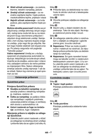 – 7 
 Niski učinak usisavanja – za zastore, 
tkanine, tekstilni namještaj, jastuke 
 Srednji učinak usisavanja – za ne-znatno 
zaprljane tepihe / tople podove, 
visokokvalitetne tepihe, prijelaze i staze 
 Najviši učinak usisavanja – za tvrde 
podove, jako zaprljane tepihe i tople po-dove 
Molimo obratite pozornost! Ukoliko se pri 
uključivanju uređaja aktiviraju strujni osigu-rači, 
razlog tome može biti da su na istom 
strujnom krugu istovremeno priključeni i 
uključeni drugi elektronski uređaji. Namje-stite 
u tom slučaju najmanji stupanj snage 
na uređaju, prije nego što ga uključite. Na-kon 
toga možete odabrati veći stupanj sna-ge. 
Po pitanju osigurača vidi poglavlje 
Tehnički podaci. 
Važna napomena! Uređaj se u slučaju 
opasnosti od pregrijavanja automatski is-ključuje. 
Isključite ga i izvucite strujni utikač. 
Uvjerite se da sisaljka, usisna cijev i crijevo 
nisu začepljeni odnosno da nema potrebe 
za mijenjanjem filtra. Nakon otklanjanja 
smetnje ostavite uređaj najmanje 1 sat da 
se ohladi. Nakon tog vremena je opet spre-man 
za rad. 
 Sisaljka za tekstilni namještaj: za usi-savanje 
prašine s tekstilnog namješta-ja, 
madraca, zastora i dr. 
 Četka za namještaj: za pažljivo čišće-nje 
namještaja i osjetljivih predmeta, 
usisavanje prašine s knjiga, iz ventilacij-skih 
otvora u automobilima i dr. 
 Usisni nastavak za fuge na izvlače-nje: 
za bridove, fuge i radijatore 
 Utaknite podni usisni nastavak u držač 
za odlaganje na stražnjoj strani uređaja 
i pritisnite tako da se uglavi (vidi sliku 4). 
Slika 
 Pritisnite tipku za deblokiranje na ruko-hvatu 
te skinite rukohvat s teleskopske 
usisne cijevi. 
Slika 
 Otvorite poklopac odjeljka za odlaganje 
pribora. 
Slika 
 Staviti ručku u željeni dodatni dio do 
aretiranja. Tako će ista ulijeći. Na kraju 
je zaokrenuti prema dolje i izvući. 
Slika 
 Za odlaganje utaknite pribor s rukohva-tom 
u odjeljak za odlaganje i uglavite 
prema gore. Izvucite rukohvat. 
 Napomena: Pribor se može izvaditi i 
ručno i nataknuti na rukohvat. Za otpu-štanje 
pribora pritisnite tipku za debloki-ranje 
na rukohvatu. 
 Napomena: Svi gore navedeni koraci 
mogu se također izvršiti i s nataknutom 
teleskopskom usisnom cijevi. U tu svr-hu 
utaknite podni usisni nastavak u dr-žač 
za odlaganje na stražnjoj strani 
uređaja i pritisnite tako da se uglavi. Te-leskopsku 
usisnu cijev izvucite pravo 
uvis. 
Slika 
 Tepisi i topli podovi: 
Položaje podešavača odaberite kako 
slijedi: 
Slika 
 Tvrde površine: 
Položaje podešavača odaberite kako 
slijedi: 
Usisavanje priborom 
QuickClick pribor 
Primjena QuickClick pribora 
Mijenjanje pribora iz odjeljka za odlaga-nje 
QuickClick 
ComfoGlide sisaljka 
HR 127 
 