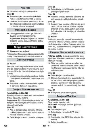 – 8 
 Isključite uređaj i izvadite utikač. 
Slika 
 Pritisnite tipku za namatanje kabela. 
Kabel se automatski uvlači u uređaj. 
 Utaknite podni usisni nastavak u držač 
za odlaganje na stražnjoj strani uređaja 
i pritisnite tako da se uglavi. 
 Uređaj prenosite držeći ga za ručku i 
čuvajte u suhim prostorijama. 
Napomena: Preporučuje se da se tele-skopska 
usisna cijev prethodno potpu-no 
ugura. 
 Opasnost od ozljeda 
Prije svakog čišćenja i održavanja isključite 
uređaj i mrežni utikač izvucite iz utičnice. 
 Pozor 
Nemojte rabiti nagrizajuća sredstva, sred-stva 
za čišćenje stakla ni univerzalna sred-stva 
za čišćenje! Uređaj nikad ne uranjajte 
u vodu. 
 Uređaj i plastične dijelove pribora čistite 
uobičajenim sredstvom za čišćenje pla-stike. 
 Prebrišite uređaj iznutra suhom krpom 
ili pometite čekicom za prašinu. 
Kataloški br. 6.904-329 
Sadržaj: 5 filtarskih vrećica sa zatvaračem i 
1 filtar za zaštitu motora. 
Napomena: Za očitavanje pokazivača za 
zamjenu filtra odvojite teleskopsku usisnu 
cijev od rukohvata. 
Slika 
 Ako je pokazivač za zamjenu filtra na 
poklopcu potpuno crven, onda treba za-mijeniti 
filtarsku vrećicu. 
 Deblokirajte bravicu i otvorite poklopac. 
Slika 
 Deblokirajte držač filtarske vrećice i 
preklopite prema van. 
Slika 
 Filtarsku vrećicu zatvorite ušicama za 
zatvaranje, izvadite i zbrinite u otpad. 
Slika 
 Gurnuti novu vrećicu s filtarom do areti-ranja 
u držač vrećice. Vođicu najprije 
pritisnuti prema dolje, zatim gurnuti dr-žač 
u kućište dok ne ulijegne u kućište 
uređaja. 
 Pozor 
Poklopac se može zatvoriti samo ako je 
umetnuta filtarska vrećica. Nakon usisava-nja 
finih čestica prašine (kao npr. gips, ce-ment 
itd.) očistite odnosno zamijenite filtar 
za zaštitu motora. 
Filtar za zaštitu motora: zamijenite s po-sljednjom 
filtarskom vrećicom iz pakovanja 
filtarskih vrećica. 
 Filtar za zaštitu motora se nalazi iza 
umetnute filtarske vrećice. Prije umeta-nja 
filtarske vrećice zamijenite filtar za 
zaštitu motora. 
Slika 
 Deblokirajte i izvadite okvir. 
 Skinuti donji dio okvira, izvaditi stari fil-tar 
za zaštitu motora i propisno ga od-stranite. 
Staviti novi filtar za zaštitu 
motora u okvir i umetnuti donji dio okvi-ra. 
Slika 
 Namjestite okvir da dosjedne. 
Kataloški br. 6.414-805 
Filtar za čist ispušni zrak. 
EPA filtar: mijenjajte jednom godišnje. 
Slika 
 Otvorite poklopac. 
 Deblokirajte i izvadite EPA filtar. 
Slika 
 Namjestite novi EPA filtar tako da do-sjedne. 
 Zatvorite poklopac. 
Kraj rada 
Transport, odlaganje 
Njega i održavanje 
Čišćenje uređaja 
Zamjena filtarske vrećice 
Zamjena filtra za zaštitu motora 
Zamjena EPA filtra 
128 HR 
 