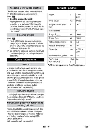 – 9 
ComfoGlide sisaljku treba redovito čistiti! 
 Skinite sisaljku sa usisne cijevi. 
Slika 
 Očistite stražnji kotačić: 
najbolje bi bilo da kotačić prethodno 
izvadite. U tu svrhu odvijte i izvucite 
osovinu. Prašinu, dlake i sl. sada može-te 
jednostavno odstraniti. Ponovo ugra-dite 
kotačić. 
Slika 
 Radi čišćenja i u slučaju začepljenja 
moguće je razdvojiti rukohvat i usisno 
crijevo. U tu svrhu pritisnite 2 bravice za 
deblokiranje i razvucite 
 Za ponovno spajanje utaknite rukohvat 
i usisno crijevo jedno u drugo tako da 
dosjednu. 
U svakoj zemlji vrijede uvjeti jamstva koje 
je izdala naša zadužena udruga za marke-ting. 
Sve smetnje nastale unutar jamstvenog 
roka otklanjamo besplatno ukoliko je uzrok 
smetnje greška u materijalu ili se radi o greški 
proizvođača. U slučaju jamstva s priborom 
i računom se obratite svome prodavaču ili 
sljedećoj ovlaštenoj servisnoj službi. 
(Adresu ćete naći na poleđini) 
U slučaju pitanja ili smetnji rado će Vam po-moći 
naša podružnica KÄRCHER. Adresu 
ćete naći na stražnjoj stranici. 
Pregled najčešće potrebnih pričuvnih dije-lova 
naći ćete na kraju ovih radnih uputa. 
Pričuvne dijelove i pribor možete nabaviti 
kod Vašeg prodavača ili u Vašoj KÄR-CHER 
podružnici. 
(Adresu ćete naći na poleđini) 
Pridržavamo pravo na tehničke izmjene! 
Čišćenje ComfoGlide sisaljke 
Čišćenje pribora 
Opće napomene 
Jamstvo 
Servisna služba 
Naručivanje pričuvnih dijelova i po-sebnog 
pribora 
Tehnički podaci 
Napon V 220 - 
240 
Vrsta struje Hz 50/60 
Strujna zaštita (iner-tna) 
A 16 
Klasa zaštite II 
Snaga Pnazivna W 1600 
Snaga Pmaks W 1800 
Težina (bez pribora) kg 7,0 
Radijus djelovanja m 10 
Dimenzije mm ø 380 x 
380 
Nazivna širina, pribor mm 35 
Zvučni tlak 
dB(A 
(EN 60704-2-1) 
) 
64 
HR 129 
 