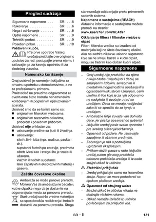 – 5 
Poštovani kupče, 
Pre prve upotrebe Vašeg 
uređaja pročitajte ove originalno 
uputstvo za rad, postupajte prema njemu i 
sačuvajte ga za kasniju upotrebu ili za 
sledećeg vlasnika. 
Ovaj usisivač je namenjen isključivo za 
privatnu upotrebu u domaćinstvima, a ne 
za profesionalnu primenu. 
Proizvođač ne preuzima odgovornost za 
eventualne štete nastale nenamenskim 
korišćenjem ili pogrešnim opsluživanjem 
aparata. 
Usisivač sme da se koristi samo sa: 
 originalnim filterskim vrećicama. 
 originalnim rezervnim delovima, 
priborom i posebnim priborom. 
Usisivač nije prikladan za: 
 usisavanje prašine sa ljudi ili životinja. 
 usisavanje: 
sitnih živih bića (npr. mušica, pauka i 
dr.). 
supstanci štetnih po zdravlje, predmeta 
oštrih ivica kao i svega što je vruće ili 
užareno. 
vlažnih ili tečnih supstanci. 
lako zapaljivih ili eksplozivnih materija i 
gasova. 
Ambalaža se može ponovo preraditi. 
Molimo Vas da ambalažu ne bacate u 
kućne otpatke nego da je dostavite na 
odgovarajuća mesta za ponovnu preradu. 
Stari uređaji sadrže vredne materijale 
sa sposobnošću recikliranja i treba ih 
dostaviti za ponovnu preradu. Stoga 
stare uređaje odstranjujte preko primerenih 
sabirnih sistema. 
Napomene o sastojcima (REACH) 
Aktuelne informacije o sastojcima možete 
pronaći na stranici: 
www.kaercher.com/REACH 
Filter i filterska vrećica su izrađeni od 
materijala koji ne štete čovekovoj okolini. 
Ako ne sadrže nikakve usisane supstance 
koje se ne smeju bacati u kućni otpad, 
mogu se tretirati kao običan kućni otpad. 
– Ovaj uređaj nije predviđen da njime 
rukuju osobe (uključujući i decu) sa 
smanjenim fizičkim, senzornim ili 
mentalnim mogućnostima opažanja ili s 
ograničenim iskustvom i znanjem, osim 
ukoliko ih lice koje je za njih odgovorno 
ne nadgleda ili upućuje u rad sa 
uređajem. Deca se moraju nadgledati 
kako bi se sprečilo da se igraju s 
uređajem. 
– Ambalažne folije čuvajte van dohvata 
dece, jer postoji opasnost od gušenja! 
– Isključite uređaj posle svake upotrebe i 
pre svakog čišćenja/održavanja. 
– Opasnost od požara. Ne usisavajte 
zapaljene ili užarene predmete. 
– Zabranjen je rad u područjima 
ugroženim eksplozijom. 
– Prilikom dužih pauza u radu isključite 
uređaj putem glavnog prekidača 
odnosno prekidača uređaja ili izvucite 
strujni utikač iz utičnice. 
 Električni priključak 
– Uređaj priključujte samo na izmeničnu 
struju. Napon se mora podudarati sa 
tipskom pločicom uređaja. 
 Opasnost od strujnog udara 
– Mrežni utikač in utičnicu nikada ne 
dodirujte vlažnim rukama. 
– Utikač nemojte izvlačiti iz utičnice 
povlačenjem za priključni vod. 
Pregled sadržaja 
Sigurnosne napomene . . . . SR . . .5 
Rukovanje . . . . . . . . . . . . . SR . . .6 
Nega i održavanje . . . . . . . SR . . .8 
Opšte napomene . . . . . . . . SR . . .9 
Tehnički podaci. . . . . . . . . . SR . . .9 
Poseban pribor. . . . . . . . . . SR . .10 
Namensko korišćenje 
Zaštita čovekove okoline 
Otklanjanje filtera i filterske vrećice u 
otpad 
Sigurnosne napomene 
SR 131 
 