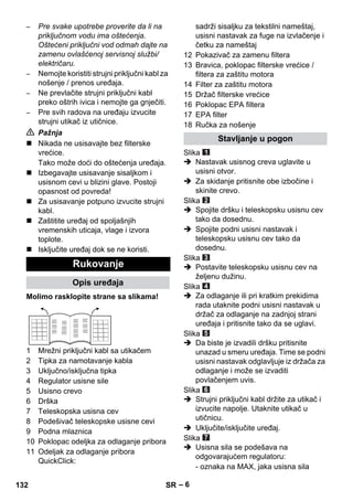 – 6 
– Pre svake upotrebe proverite da li na 
priključnom vodu ima oštećenja. 
Oštećeni priključni vod odmah dajte na 
zamenu ovlašćenoj servisnoj službi/ 
električaru. 
– Nemojte koristiti strujni priključni kabl za 
nošenje / prenos uređaja. 
– Ne prevlačite strujni priključni kabl 
preko oštrih ivica i nemojte ga gnječiti. 
– Pre svih radova na uređaju izvucite 
strujni utikač iz utičnice. 
 Pažnja 
 Nikada ne usisavajte bez filterske 
vrećice. 
Tako može doći do oštećenja uređaja. 
 Izbegavajte usisavanje sisaljkom i 
usisnom cevi u blizini glave. Postoji 
opasnost od povreda! 
 Za usisavanje potpuno izvucite strujni 
kabl. 
 Zaštitite uređaj od spoljašnjih 
vremenskih uticaja, vlage i izvora 
toplote. 
 Isključite uređaj dok se ne koristi. 
Molimo rasklopite strane sa slikama! 
1 Mrežni priključni kabl sa utikačem 
2 Tipka za namotavanje kabla 
3 Uključno/isključna tipka 
4 Regulator usisne sile 
5 Usisno crevo 
6 Drška 
7 Teleskopska usisna cev 
8 Podešivač teleskopske usisne cevi 
9 Podna mlaznica 
10 Poklopac odeljka za odlaganje pribora 
11 Odeljak za odlaganje pribora 
QuickClick: 
sadrži sisaljku za tekstilni nameštaj, 
usisni nastavak za fuge na izvlačenje i 
četku za nameštaj 
12 Pokazivač za zamenu filtera 
13 Bravica, poklopac filterske vrećice / 
filtera za zaštitu motora 
14 Filter za zaštitu motora 
15 Držač filterske vrećice 
16 Poklopac EPA filtera 
17 EPA filter 
18 Ručka za nošenje 
Slika 
 Nastavak usisnog creva uglavite u 
usisni otvor. 
 Za skidanje pritisnite obe izbočine i 
skinite crevo. 
Slika 
 Spojite dršku i teleskopsku usisnu cev 
tako da dosednu. 
 Spojite podni usisni nastavak i 
teleskopsku usisnu cev tako da 
dosednu. 
Slika 
 Postavite teleskopsku usisnu cev na 
željenu dužinu. 
Slika 
 Za odlaganje ili pri kratkim prekidima 
rada utaknite podni usisni nastavak u 
držač za odlaganje na zadnjoj strani 
uređaja i pritisnite tako da se uglavi. 
Slika 
 Da biste je izvadili dršku pritisnite 
unazad u smeru uređaja. Time se podni 
usisni nastavak odglavljuje iz držača za 
odlaganje i može se izvaditi 
povlačenjem uvis. 
Slika 
 Strujni priključni kabl držite za utikač i 
izvucite napolje. Utaknite utikač u 
utičnicu. 
 Uključite/isključite uređaj. 
Slika 
 Usisna sila se podešava na 
odgovarajućem regulatoru: 
- oznaka na MAX, jaka usisna sila 
Rukovanje 
Opis uređaja 
Stavljanje u pogon 
132 SR 
 