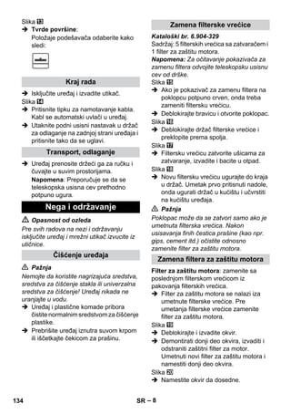 – 8 
Slika 
 Tvrde površine: 
Položaje podešavača odaberite kako 
sledi: 
 Isključite uređaj i izvadite utikač. 
Slika 
 Pritisnite tipku za namotavanje kabla. 
Kabl se automatski uvlači u uređaj. 
 Utaknite podni usisni nastavak u držač 
za odlaganje na zadnjoj strani uređaja i 
pritisnite tako da se uglavi. 
 Uređaj prenosite držeći ga za ručku i 
čuvajte u suvim prostorijama. 
Napomena: Preporučuje se da se 
teleskopska usisna cev prethodno 
potpuno ugura. 
 Opasnost od ozleda 
Pre svih radova na nezi i održavanju 
isključite uređaj i mrežni utikač izvucite iz 
utičnice. 
 Pažnja 
Nemojte da koristite nagrizajuća sredstva, 
sredstva za čišćenje stakla ili univerzalna 
sredstva za čišćenje! Uređaj nikada ne 
uranjajte u vodu. 
 Uređaj i plastične komade pribora 
čistite normalnim sredstvom za čišćenje 
plastike. 
 Prebrišite uređaj iznutra suvom krpom 
ili iščetkajte čekicom za prašinu. 
Kataloški br. 6.904-329 
Sadržaj: 5 filterskih vrećica sa zatvaračem i 
1 filter za zaštitu motora. 
Napomena: Za očitavanje pokazivača za 
zamenu filtera odvojite teleskopsku usisnu 
cev od drške. 
Slika 
 Ako je pokazivač za zamenu filtera na 
poklopcu potpuno crven, onda treba 
zameniti filtersku vrećicu. 
 Deblokirajte bravicu i otvorite poklopac. 
Slika 
 Deblokirajte držač filterske vrećice i 
preklopite prema spolja. 
Slika 
 Filtersku vrećicu zatvorite ušicama za 
zatvaranje, izvadite i bacite u otpad. 
Slika 
 Novu filtersku vrećicu ugurajte do kraja 
u držač. Umetak prvo pritisnuti nadole, 
onda ugurati držač u kućištu i učvrstiti 
na kućištu uređaja. 
 Pažnja 
Poklopac može da se zatvori samo ako je 
umetnuta filterska vrećica. Nakon 
usisavanja finih čestica prašine (kao npr. 
gips, cement itd.) očistite odnosno 
zamenite filter za zaštitu motora. 
Filter za zaštitu motora: zamenite sa 
poslednjom filterskom vrećicom iz 
pakovanja filterskih vrećica. 
 Filter za zaštitu motora se nalazi iza 
umetnute filterske vrećice. Pre 
umetanja filterske vrećice zamenite 
filter za zaštitu motora. 
Slika 
 Deblokirajte i izvadite okvir. 
 Demontirati donji deo okvira, izvaditi i 
odstraniti zaštitni filter za motor. 
Umetnuti novi filter za zaštitu motora i 
namestiti donji deo okvira. 
Slika 
 Namestite okvir da dosedne. 
Kraj rada 
Transport, odlaganje 
Nega i održavanje 
Čišćenje uređaja 
Zamena filterske vrećice 
Zamena filtera za zaštitu motora 
134 SR 
 