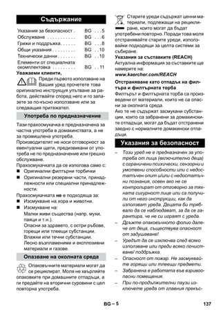 – 5 
Уважаеми клиенти, 
Преди първото използване на 
Вашия уред прочетете това 
оригинално инструкцуя упътване за ра- 
бота, действайте според него и го запа- 
зете за по-късно използване или за 
следващия притежател. 
Тази прахосмукачка е предназначена за 
частна употреба в домакинствата, а не 
за промишлена употреба. 
Производителят не носи отговорност за 
евентуални щети, предизвикани от упо- 
треба не по предназначение или грешно 
обслужване. 
Прахосмукачката да се използва само с: 
 Оригинални филтърни торбички 
 Оригинални резервни части, принад- 
лежности или специални принадлеж- 
ности. 
Прахосмукачката не е подходяща за: 
 Изсмукване на хора и животни. 
 Изсмукване на: 
Малки живи същества (напр. мухи, 
паяци и т.н.). 
Опасни за здравето, с остри ръбове, 
горещи или тлеещи субстанции. 
Влажни или течни субстанции. 
Лесно възпламеними и експлозивни 
материали и газове. 
Опаковъчните материали могат да 
се рециклират. Моля не хвърляйте 
опаковките при домашните отпадъци, а 
ги предайте на вторични суровини с цел 
повторна употреба. 
Старите уреди съдържат ценни ма- 
териали, подлежащи на рецикли- 
ране, които могат да бъдат 
употребени повторно. Поради това моля 
отстранявайте старите уреди, използ- 
вайки подходящи за целта системи за 
събиране. 
Указания за съставките (REACH) 
Актуална информация за съставките ще 
намерите на: 
www.kaercher.com/REACH 
Филтърът и филтърната торба са произ- 
ведени от материали, които не са опас- 
ни за околната среда. 
Ако те не съдържат засмукани субстан- 
ции, които са забранени за домакински- 
те отпадъци, могат да бъдат отстранени 
заедно с нормалните домакински отпа- 
дъци. 
– Този уред не е предназначен за упо- 
треба от лица (включително деца) 
с ограничени психически, сензорни и 
умствени способности или с недос- 
татъчен опит и/или с недостатъч- 
ни познания, освен ако не се 
контролират от отговорно за тях- 
ната сигурност лице или са получи- 
ли от него инструкции, как да 
използват уреда. Децата би тряб- 
вало да се наблюдават, за да се га- 
рантира, че не си играят с уреда. 
– Дръжте опаковъчното фолио дале- 
че от деца, съществува опасност 
от задушаване! 
– Уредът да се изключва след всяко 
използване или преди всяко почист- 
ване/ поддръжка. 
– Опасност от пожар. Не засмуквай- 
те горящи или тлеещи предмети. 
– Забранена е работата във взривоо- 
пасни помещения. 
– При по-продължителни паузи из- 
ключете уреда от главния прекъс- 
Съдържание 
Указания за безопасност . BG . . .5 
Обслужване . . . . . . . . . . . BG . . .6 
Грижи и поддръжка. . . . . . BG . . .8 
Общи указания . . . . . . . . . BG . .10 
Технически данни . . . . . . . BG . .10 
Елементи от специалната 
окомплектовка . . . . . . . . . BG . . 11 
Употреба по предназначение 
Опазване на околната среда 
Отстраняване като отпадък на фил- 
търа и филтърната торба 
Указания за безопасност 
BG 137 
 
