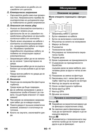 – 6 
вач / прекъсвача на уреда или го 
извадете от щепсела. 
 Електрическо захранване 
– Свръзвайте уреда само към промен- 
лив ток. Напрежението трябва да 
съответства на цитираното вър- 
ху табелката на уреда напрежение. 
 Опасност от токов удар 
– Никога не докосвайте контакта и 
щепсела с влажни ръце. 
– Щепселите да не се изваждат по- 
средством издърпване на присъеди- 
нителния кабел от контакта. 
– Преди всяко свързване на кабела с 
контакта на електрозахранване- 
то, проверявайте кабела за повре- 
ди. Незабавно предайте 
повредените свързващи кабели за 
подмяна на оторизиран сервиз/ 
електротехник. 
– Захранващия кабел да не се използ- 
ва за носене / транспортиране на 
уреда. 
– Захранващия кабел да се се дърпа в 
близост до остри ръбове и да се при- 
тиска. 
– Преди всички работи по уреда да се 
извади щепсела. 
 Внимание 
 Никога да се изсмуква без филтърна 
торбичка. 
Уреда може да бъде повреден. 
 Да се избягва изсмукване с дюза и 
смукателна тръба в близост до гла- 
вата. Съществува опасност от нара- 
няване! 
 При режим на изсмукване захранва- 
щия кабел да се извади изцяло. 
 Пазете уреда от външни климатични 
влияния, влажност и източници на 
топлина. 
 Когато не смучете, изключвайте уре- 
да. 
Обслужване 
Описание на уреда 
Моля отворете страницата с фигури- 
те! 
1 Захранващ кабел с щепсел 
2 Бутон навиване на кабела 
3 Бутон за включване и изключване 
4 Регулатор на силата на изсмукване 
5 Маркуч за боклук 
6 Ръкохватка 
7 Телескопична тръба 
8 Регулиране на телескопната смука- 
телна тръба 
9 Подова дюза 
10 Капак съхранение на принадлежности 
11 Съхранение на принадлежности 
QuickClick: 
съдържа дюза за меки мебели, раз- 
тегаема дюза за фуги и четка за ме- 
бели 
12 Показание за смяна на филтъра 
13 Заключващ лост, капак филтърна 
торба / филтър за защита на мотора 
14 Филтър за защита на мотора 
15 Носач на филтърната торбичка 
16 Капак филтър EPA 
17 Филтър EPA 
18 Дръжка за носене 
Пускане в експлоатация 
Фигура 
 Накрайник на смукателния маркуч да 
се фиксира в смукателния отвор. 
 За сваляне двата фиксиращи изда- 
тъка да се притиснат заедно и да се- 
издърпа маркуча. 
Фигура 
 Ръкохватката и телескопичната сму- 
кателна тръба да се пъхнат една в 
друга и да се фиксират. 
138 BG 
 