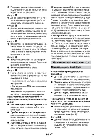 Изсмукване с принадлежности 
Принадлежности QuickClick 
Използвайте принадлежности 
QuickClick 
Принадлежностите да се сменят от 
мястото за съхранинение на принад- 
лежности QuickClick 
– 7 
 Подовата дюза и телескопичната 
смукателна тръба да се пъхнат една 
в друга и да се фиксират. 
Фигура 
 Да се задейства регулирането и те- 
лескопичната смукателна тръба да 
се нагласи на желаната дължина. 
Фигура 
 За сваляне или при кратки прекъсва- 
ния на работа, подовата дюза да се 
закачи в носача за паркиране на зад- 
ната страна на уредаи да се притис- 
нат във фиксиращо положение. 
Фигура 
 За сваляне на ръкохватката да се на- 
тисне назад по посока на уреда. По 
този начин подовата дюза се дебло- 
кира от носача за паркиране и може 
да се свали нагоре. 
Фигура 
 Захранващия кабел да се задържи 
на щекера и да се извади. Включете 
щепсела в контакта. 
 Включете/изключете уреда. 
Фигура 
 Настройката на силата на изсмуква- 
не се извършва от регулатора на из- 
смукващата сила. 
- Маркировка на MAX, висока сила на 
изсмукване 
- Маркировка на MIN, ниска сила на 
изсмукване 
Забележка: маркировката показва 
актуалната мощност на всмукване. 
Мощността на всмукване да се 
адаптира към ситуацията на засму- 
кване: 
 Ниска мощност на всмукване – за 
пердета, текстил, мека мебел, въз- 
главници 
 Средна мощност на всмукване – 
за леко замърсени килими / повърх- 
ности с килими, скъп текстил, мосто- 
ве или пътеки 
 Най-висока мощност на всмуква- 
не – за твърди подове, силно замър- 
сени килими и повърхности с килими 
Моля да се спазва! Ако при включване 
на уреда се задейства мрежовия пред- 
пазит, това може да се дължи на това, че 
към една и съща токова верига са вклю- 
чени и задействани други електроуреди. 
В такъв случай включете най-ниската 
степен на мощността на уреда, преди да 
включите уреда. След това можете да 
изберете по-висока степен на мощност- 
та. Црежови предпазител вижте в Глава 
„Технически данни“. 
Важно указание! Уредът се изключва 
автоматично при опасност от прегрява- 
не. Изключете уреда и извадете щепсе- 
ла. Уверете се, че дюзата, смукателната 
тръба и маркуча не са запушени респ. 
дали не трябва да се смени филтъра. 
След отстраняване на повредата уреда 
да се остави да се охлади поне за 1 час, 
след това уредът отново е готов за екс- 
плоатация. 
 Дюза за меки мебели: за изсмукване 
на меки мебели, матраци, пердета и др. 
 Четка за мебели: за щадящо почиства- 
не на мебели и чувствителни предмети, 
изсмукване на прах от книги, вентила- 
ционни отвори в автомобили и др. 
 Дюза за фуги, изваждаща се: за 
кантове, фуги, отоплителни тела 
 Подовата дюза да се закачи в носача 
за паркиране на задната страна на 
уреда и да се натисне в блокиращо 
положение (виж фиг.4). 
Фигура 
 Да се натисне бутон деблокиране на 
ръкохватката и ръкохватката да се 
издърпа от телескопичната смука- 
телна тръба. 
BG 139 
 