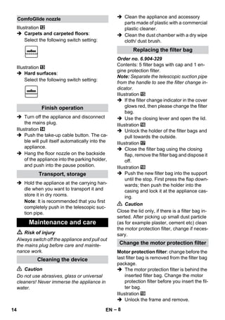 – 8 
Illustration 
 Carpets and carpeted floors: 
Select the following switch setting: 
Illustration 
 Hard surfaces: 
Select the following switch setting: 
 Turn off the appliance and disconnect 
the mains plug. 
Illustration 
 Push the take-up cable button. The ca-ble 
will pull itself automatically into the 
appliance. 
 Hang the floor nozzle on the backside 
of the appliance into the parking holder, 
and push into the pause position. 
 Hold the appliance at the carrying han-dle 
when you want to transport it and 
store it in dry rooms. 
Note: It is recommended that you first 
completely push in the telescopic suc-tion 
pipe. 
 Risk of injury 
Always switch off the appliance and pull out 
the mains plug before care and mainte-nance 
work. 
 Caution 
Do not use abrasives, glass or universal 
cleaners! Never immerse the appliance in 
water. 
 Clean the appliance and accessory 
parts made of plastic with a commercial 
plastic cleaner. 
 Clean the dust chamber with a dry wipe 
cloth/ dust brush. 
Order no. 6.904-329 
Contents: 5 filter bags with cap and 1 en-gine 
protection filter. 
Note: Separate the telescopic suction pipe 
from the handle to see the filter change in-dicator. 
Illustration 
 If the filter change indicator in the cover 
glows red, then please change the filter 
bag. 
 Use the closing lever and open the lid. 
Illustration 
 Unlock the holder of the filter bags and 
pull towards the outside. 
Illustration 
 Close the filter bag using the closing 
flap, remove the filter bag and dispose it 
off. 
Illustration 
 Push the new filter bag into the support 
until the stop. First press the flap down-wards; 
then push the holder into the 
casing and lock it at the appliance cas-ing. 
 Caution 
Close the lid only, if there is a filter bag in-serted. 
After picking up small dust particle 
(as for example plaster, cement etc) clean 
the motor protection filter, change if neces-sary. 
Motor protection filter: change before the 
last filter bag is removed from the filter bag 
package. 
 The motor protection filter is behind the 
inserted filter bag. Change the motor 
protection filter before you insert the fil-ter 
bag. 
Illustration 
 Unlock the frame and remove. 
ComfoGlide nozzle 
Finish operation 
Transport, storage 
Maintenance and care 
Cleaning the device 
Replacing the filter bag 
Change the motor protection filter 
14 EN 
 