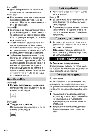 – 8 
Фигура 
 Да се отвори капака на мястото за 
съхранение на принадлежности. 
Фигура 
 Ръкохватката да се вкара в желаните 
принодлежности до упор. Така се 
фиксират. Накрая да се насочи надо- 
лу и да се извади. 
Фигура 
 За съхранение принадлежностите с 
ръкохватката да се поставят в място- 
то за съхранение на принадлежности 
и да се фиксират нагоре. Да се изва- 
ди ръкохватката. 
 Забележка: Принадлежностите мо- 
гат да се свалят и на ръка и да се 
пъхнат на ръкохватката. За отделяне 
на принадлежностите натиснете деб- 
локиращия бутон на ръкохватката. 
 Забележка: Горе описаните стъпки 
могат да се изпълнят и с поставена 
телескопична смукателна тръба. За 
целта подовата дюза да се закачи в 
носача за паркиране на задната 
страна на уреда и да се натисне в 
блокиращо положение. Телескопич- 
ната смукателна тръба да се издър- 
па отвесно и нагоре. 
Фигура 
 Килими и повърхности с килими: 
Положенията на прекъсвачите да се 
избере както следва: 
Фигура 
 Твърди повърхности: 
Положенията на прекъсвачите да се 
избере както следва: 
 Изключете уреда и изтеглете щепсе- 
ла от контакта. 
Фигура 
 Да се натисне бутон навиване на ка- 
бела. Кабелът се прибира автома- 
тично в уреда. 
 Подовата дюза да се закачи в носача 
за паркиране на задната страна на 
уреда и да се натисне в блокиращо 
положение. 
 За транспорт уреда да се държи за 
дръжката за носене и да се съхраня- 
ва в сухо състояние. 
Забележка: Препоръчително е те- 
лескопичната тръба предварително 
да се пъхне до край. 
 Опасност от нараняване 
Преди всякакви работи по поддръжка- 
та уредът да се изключва и щепселът 
да се изважда от контакта. 
 Внимание 
Не използвайте абразивни средства, 
препарати за почистване на стъкло 
или универсални почистващи препара- 
ти! Никога не потапяйте уреда във во- 
да. 
 Поддържайте уреда и пирнадлеж- 
ностите му от пластмаса с обичайни- 
те, намиращи се в търговската 
мрежа препарати за почистване на 
пластмаса. 
 Запрашеното помещение да се за- 
бърше с кърпа за прах / четка за 
прах. 
Дюза ComfoGlide 
Край на работата 
Транспорт, съхранение 
Грижи и поддръжка 
Почистване на уреда 
140 BG 
 